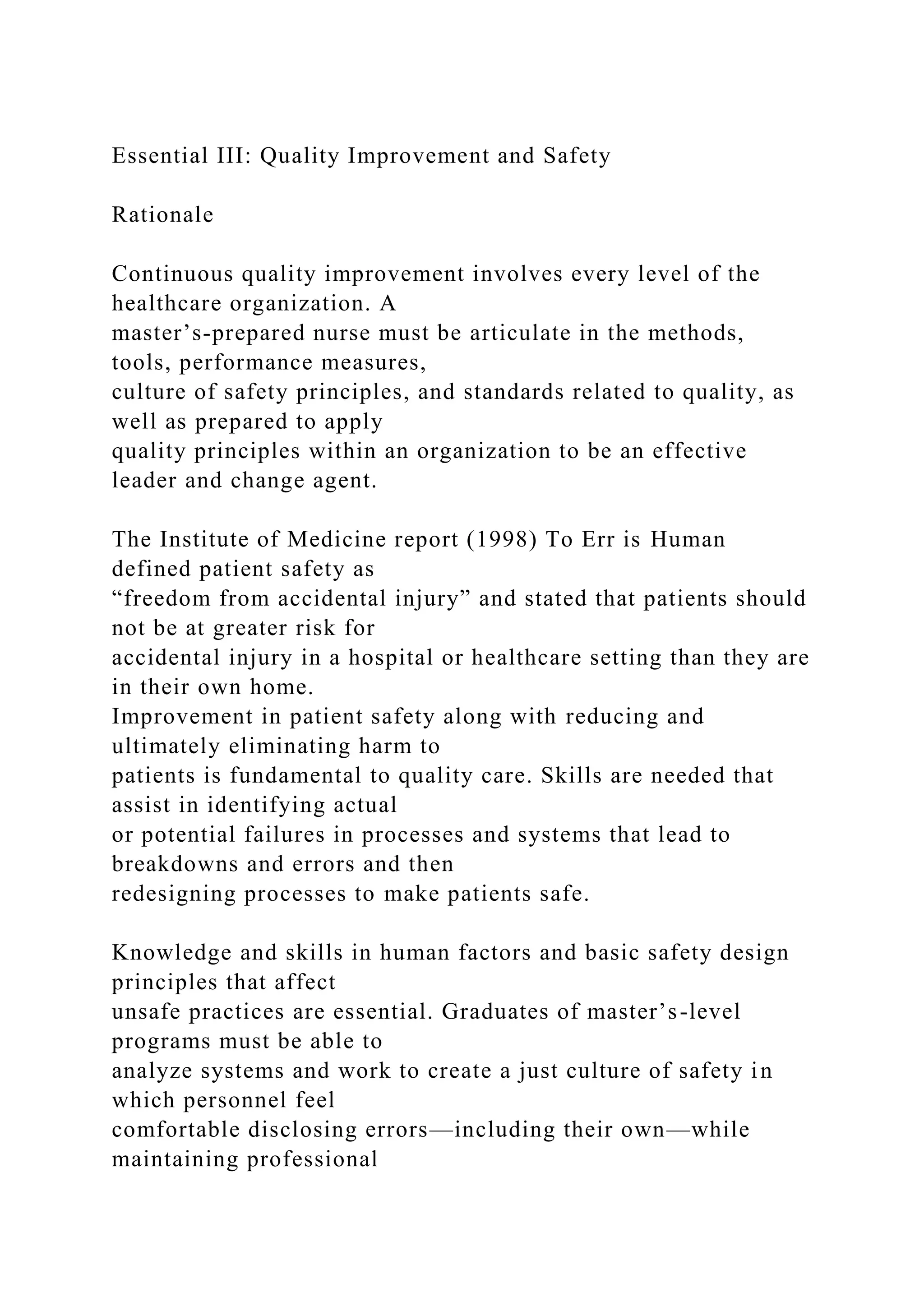 Essential III: Quality Improvement and Safety
Rationale
Continuous quality improvement involves every level of the
healthcare organization. A
master’s-prepared nurse must be articulate in the methods,
tools, performance measures,
culture of safety principles, and standards related to quality, as
well as prepared to apply
quality principles within an organization to be an effective
leader and change agent.
The Institute of Medicine report (1998) To Err is Human
defined patient safety as
“freedom from accidental injury” and stated that patients should
not be at greater risk for
accidental injury in a hospital or healthcare setting than they are
in their own home.
Improvement in patient safety along with reducing and
ultimately eliminating harm to
patients is fundamental to quality care. Skills are needed that
assist in identifying actual
or potential failures in processes and systems that lead to
breakdowns and errors and then
redesigning processes to make patients safe.
Knowledge and skills in human factors and basic safety design
principles that affect
unsafe practices are essential. Graduates of master’s-level
programs must be able to
analyze systems and work to create a just culture of safety in
which personnel feel
comfortable disclosing errors—including their own—while
maintaining professional
 