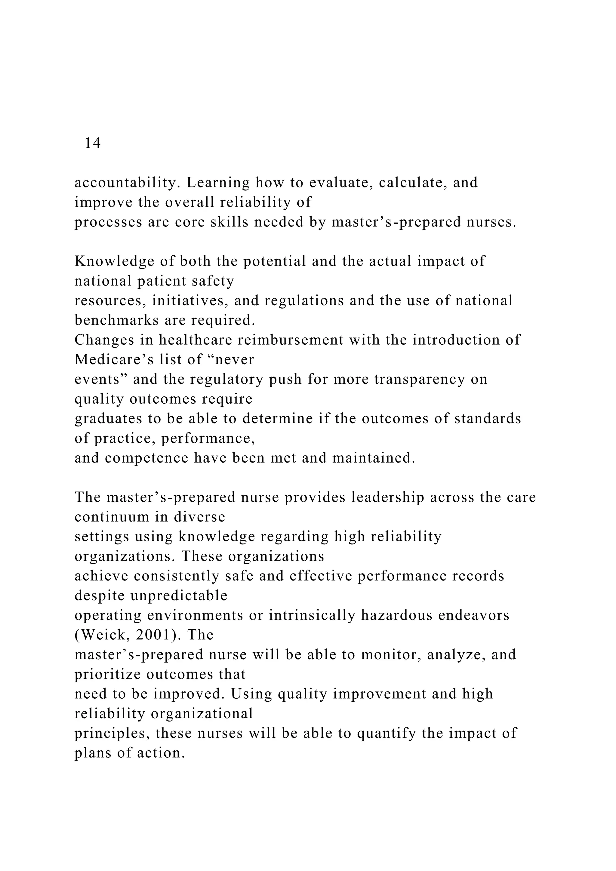 14
accountability. Learning how to evaluate, calculate, and
improve the overall reliability of
processes are core skills needed by master’s-prepared nurses.
Knowledge of both the potential and the actual impact of
national patient safety
resources, initiatives, and regulations and the use of national
benchmarks are required.
Changes in healthcare reimbursement with the introduction of
Medicare’s list of “never
events” and the regulatory push for more transparency on
quality outcomes require
graduates to be able to determine if the outcomes of standards
of practice, performance,
and competence have been met and maintained.
The master’s-prepared nurse provides leadership across the care
continuum in diverse
settings using knowledge regarding high reliability
organizations. These organizations
achieve consistently safe and effective performance records
despite unpredictable
operating environments or intrinsically hazardous endeavors
(Weick, 2001). The
master’s-prepared nurse will be able to monitor, analyze, and
prioritize outcomes that
need to be improved. Using quality improvement and high
reliability organizational
principles, these nurses will be able to quantify the impact of
plans of action.
 