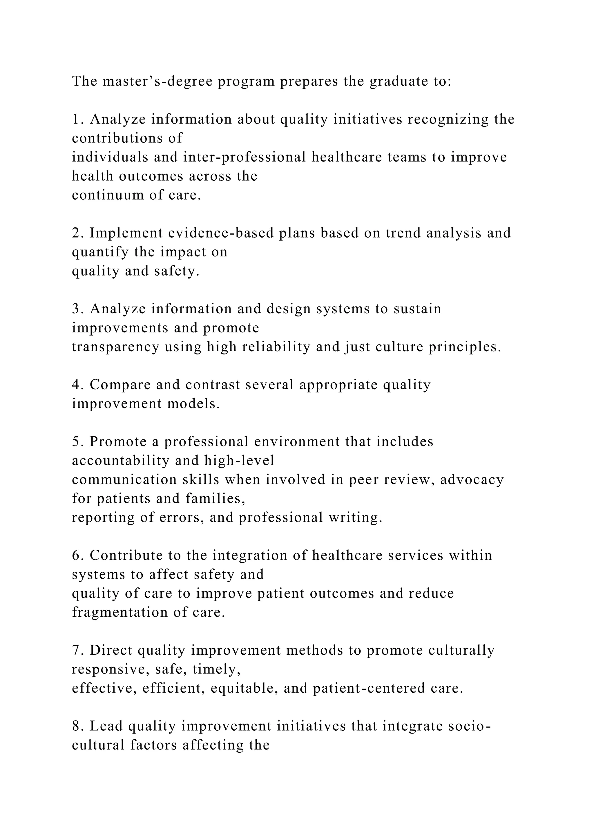 The master’s-degree program prepares the graduate to:
1. Analyze information about quality initiatives recognizing the
contributions of
individuals and inter-professional healthcare teams to improve
health outcomes across the
continuum of care.
2. Implement evidence-based plans based on trend analysis and
quantify the impact on
quality and safety.
3. Analyze information and design systems to sustain
improvements and promote
transparency using high reliability and just culture principles.
4. Compare and contrast several appropriate quality
improvement models.
5. Promote a professional environment that includes
accountability and high-level
communication skills when involved in peer review, advocacy
for patients and families,
reporting of errors, and professional writing.
6. Contribute to the integration of healthcare services within
systems to affect safety and
quality of care to improve patient outcomes and reduce
fragmentation of care.
7. Direct quality improvement methods to promote culturally
responsive, safe, timely,
effective, efficient, equitable, and patient-centered care.
8. Lead quality improvement initiatives that integrate socio-
cultural factors affecting the
 