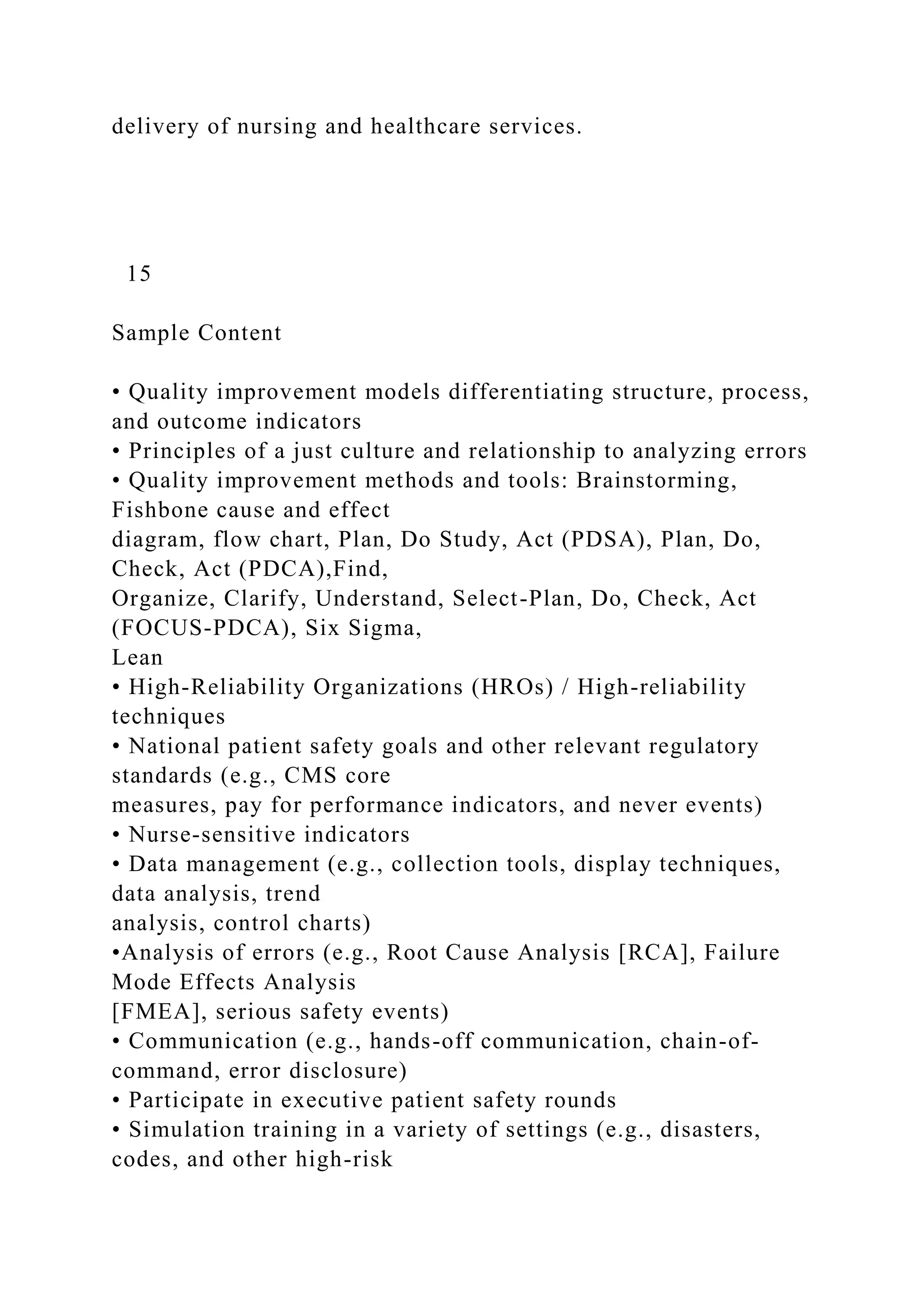 delivery of nursing and healthcare services.
15
Sample Content
• Quality improvement models differentiating structure, process,
and outcome indicators
• Principles of a just culture and relationship to analyzing errors
• Quality improvement methods and tools: Brainstorming,
Fishbone cause and effect
diagram, flow chart, Plan, Do Study, Act (PDSA), Plan, Do,
Check, Act (PDCA),Find,
Organize, Clarify, Understand, Select-Plan, Do, Check, Act
(FOCUS-PDCA), Six Sigma,
Lean
• High-Reliability Organizations (HROs) / High-reliability
techniques
• National patient safety goals and other relevant regulatory
standards (e.g., CMS core
measures, pay for performance indicators, and never events)
• Nurse-sensitive indicators
• Data management (e.g., collection tools, display techniques,
data analysis, trend
analysis, control charts)
•Analysis of errors (e.g., Root Cause Analysis [RCA], Failure
Mode Effects Analysis
[FMEA], serious safety events)
• Communication (e.g., hands-off communication, chain-of-
command, error disclosure)
• Participate in executive patient safety rounds
• Simulation training in a variety of settings (e.g., disasters,
codes, and other high-risk
 
