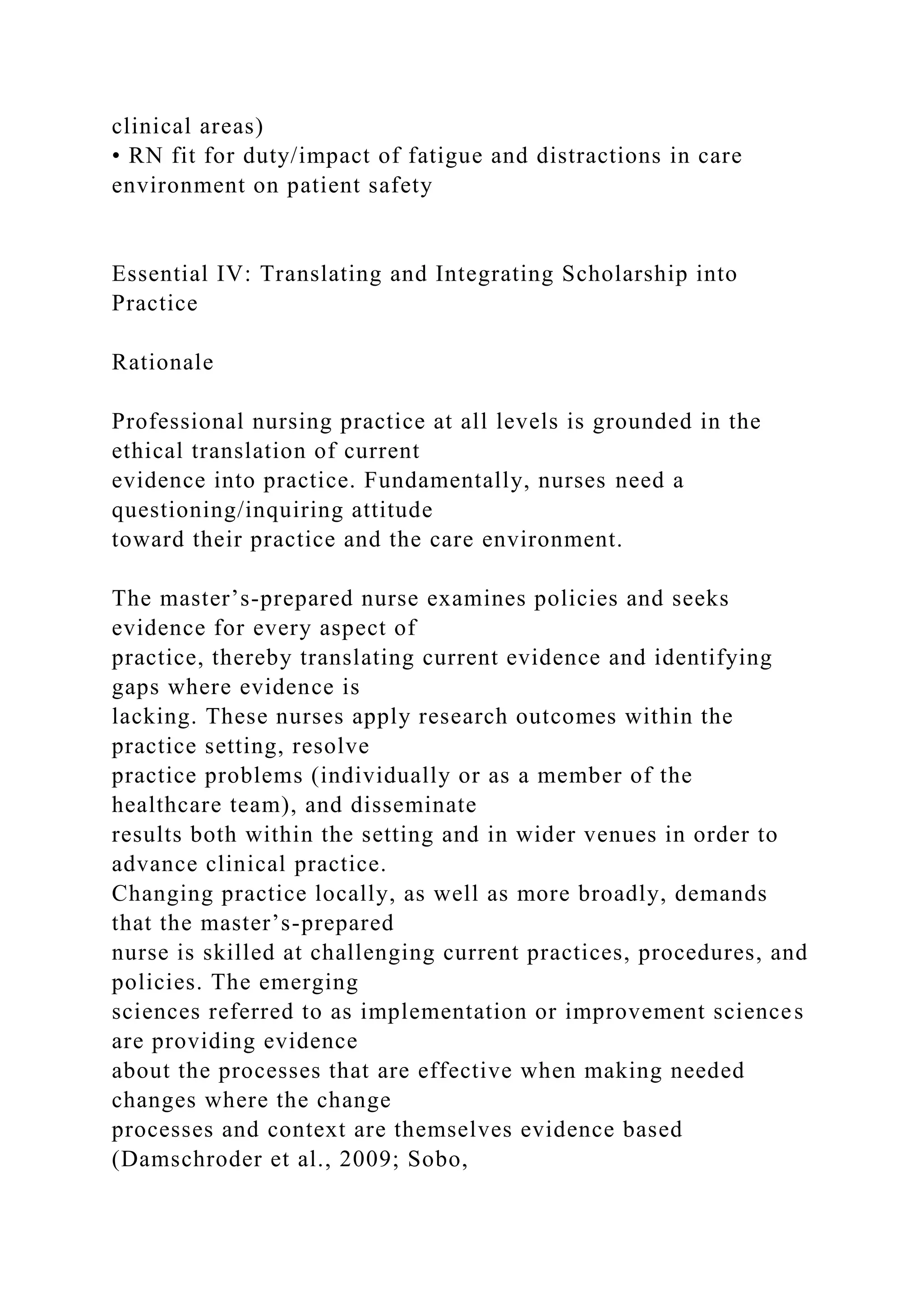 clinical areas)
• RN fit for duty/impact of fatigue and distractions in care
environment on patient safety
Essential IV: Translating and Integrating Scholarship into
Practice
Rationale
Professional nursing practice at all levels is grounded in the
ethical translation of current
evidence into practice. Fundamentally, nurses need a
questioning/inquiring attitude
toward their practice and the care environment.
The master’s-prepared nurse examines policies and seeks
evidence for every aspect of
practice, thereby translating current evidence and identifying
gaps where evidence is
lacking. These nurses apply research outcomes within the
practice setting, resolve
practice problems (individually or as a member of the
healthcare team), and disseminate
results both within the setting and in wider venues in order to
advance clinical practice.
Changing practice locally, as well as more broadly, demands
that the master’s-prepared
nurse is skilled at challenging current practices, procedures, and
policies. The emerging
sciences referred to as implementation or improvement sciences
are providing evidence
about the processes that are effective when making needed
changes where the change
processes and context are themselves evidence based
(Damschroder et al., 2009; Sobo,
 