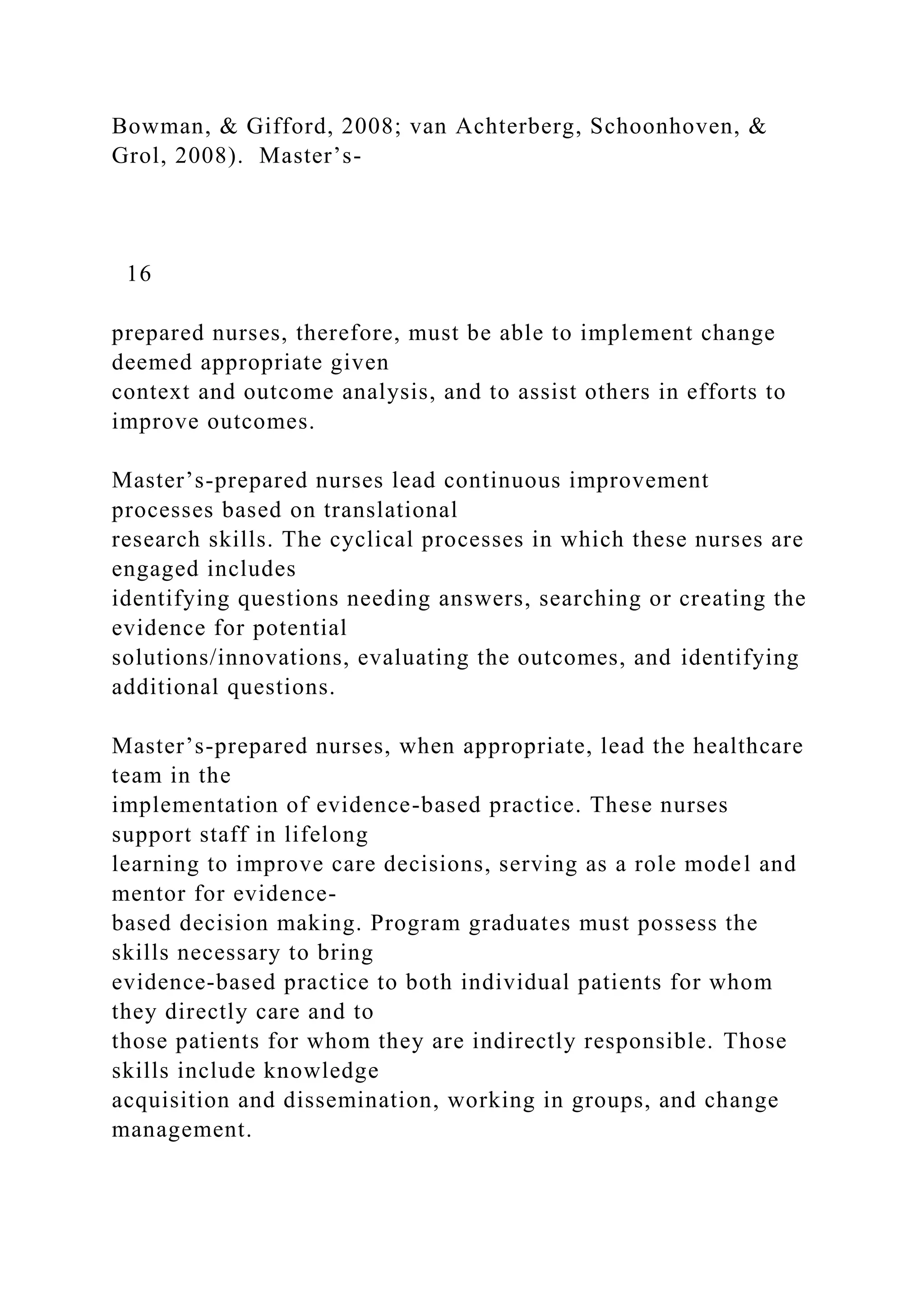 Bowman, & Gifford, 2008; van Achterberg, Schoonhoven, &
Grol, 2008). Master’s-
16
prepared nurses, therefore, must be able to implement change
deemed appropriate given
context and outcome analysis, and to assist others in efforts to
improve outcomes.
Master’s-prepared nurses lead continuous improvement
processes based on translational
research skills. The cyclical processes in which these nurses are
engaged includes
identifying questions needing answers, searching or creating the
evidence for potential
solutions/innovations, evaluating the outcomes, and identifying
additional questions.
Master’s-prepared nurses, when appropriate, lead the healthcare
team in the
implementation of evidence-based practice. These nurses
support staff in lifelong
learning to improve care decisions, serving as a role model and
mentor for evidence-
based decision making. Program graduates must possess the
skills necessary to bring
evidence-based practice to both individual patients for whom
they directly care and to
those patients for whom they are indirectly responsible. Those
skills include knowledge
acquisition and dissemination, working in groups, and change
management.
 