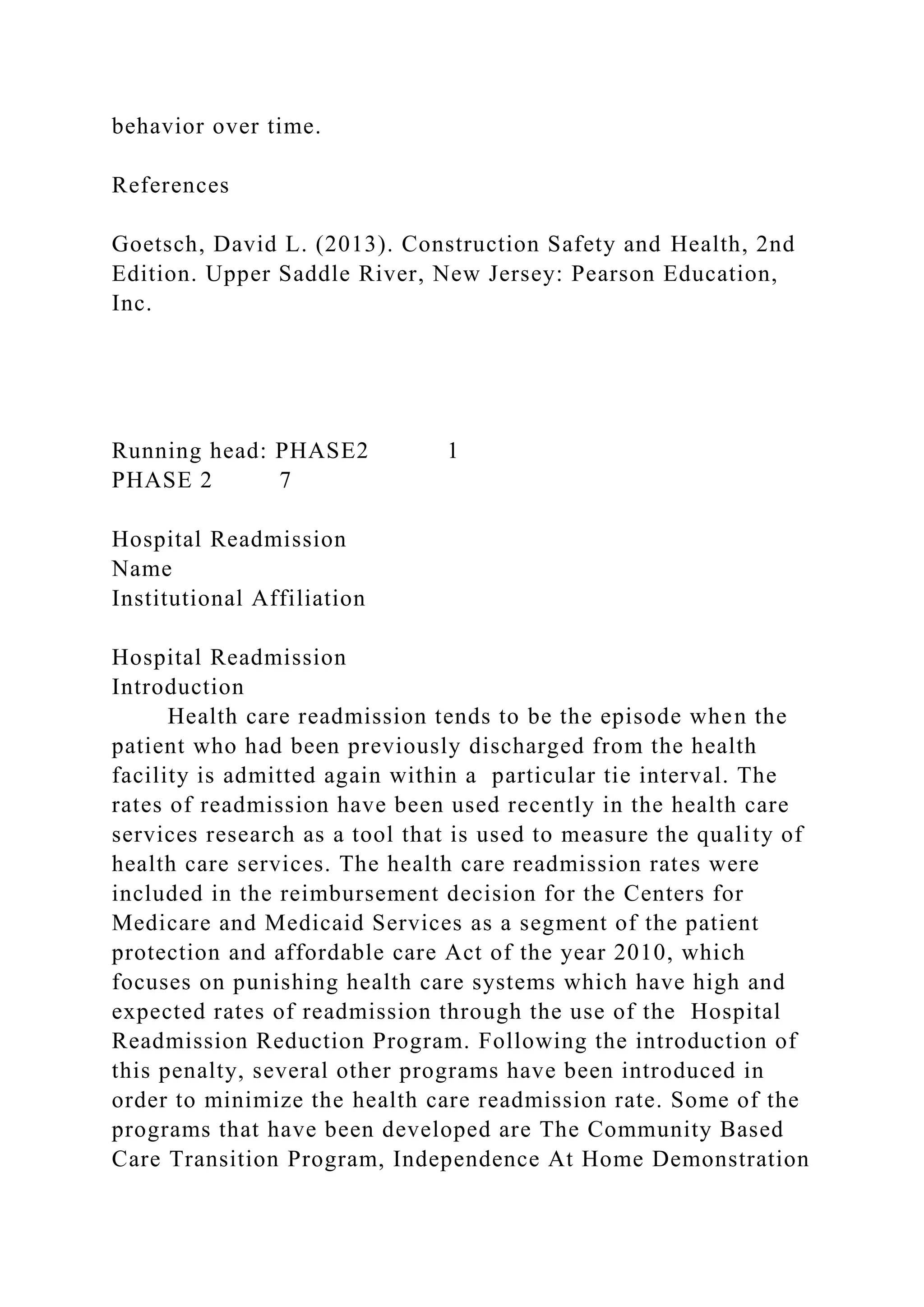behavior over time.
References
Goetsch, David L. (2013). Construction Safety and Health, 2nd
Edition. Upper Saddle River, New Jersey: Pearson Education,
Inc.
Running head: PHASE2 1
PHASE 2 7
Hospital Readmission
Name
Institutional Affiliation
Hospital Readmission
Introduction
Health care readmission tends to be the episode when the
patient who had been previously discharged from the health
facility is admitted again within a particular tie interval. The
rates of readmission have been used recently in the health care
services research as a tool that is used to measure the quality of
health care services. The health care readmission rates were
included in the reimbursement decision for the Centers for
Medicare and Medicaid Services as a segment of the patient
protection and affordable care Act of the year 2010, which
focuses on punishing health care systems which have high and
expected rates of readmission through the use of the Hospital
Readmission Reduction Program. Following the introduction of
this penalty, several other programs have been introduced in
order to minimize the health care readmission rate. Some of the
programs that have been developed are The Community Based
Care Transition Program, Independence At Home Demonstration
 