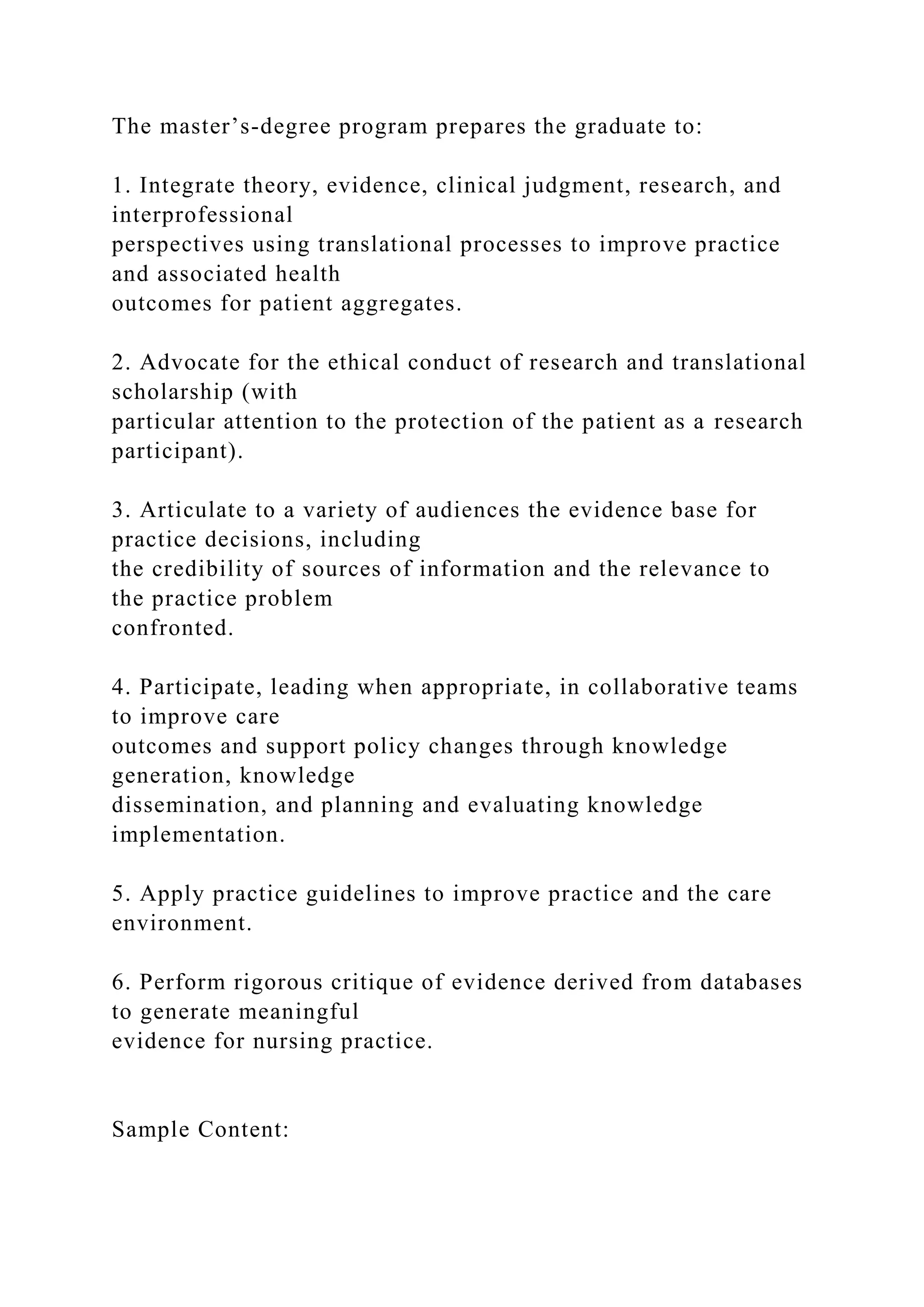 The master’s-degree program prepares the graduate to:
1. Integrate theory, evidence, clinical judgment, research, and
interprofessional
perspectives using translational processes to improve practice
and associated health
outcomes for patient aggregates.
2. Advocate for the ethical conduct of research and translational
scholarship (with
particular attention to the protection of the patient as a research
participant).
3. Articulate to a variety of audiences the evidence base for
practice decisions, including
the credibility of sources of information and the relevance to
the practice problem
confronted.
4. Participate, leading when appropriate, in collaborative teams
to improve care
outcomes and support policy changes through knowledge
generation, knowledge
dissemination, and planning and evaluating knowledge
implementation.
5. Apply practice guidelines to improve practice and the care
environment.
6. Perform rigorous critique of evidence derived from databases
to generate meaningful
evidence for nursing practice.
Sample Content:
 