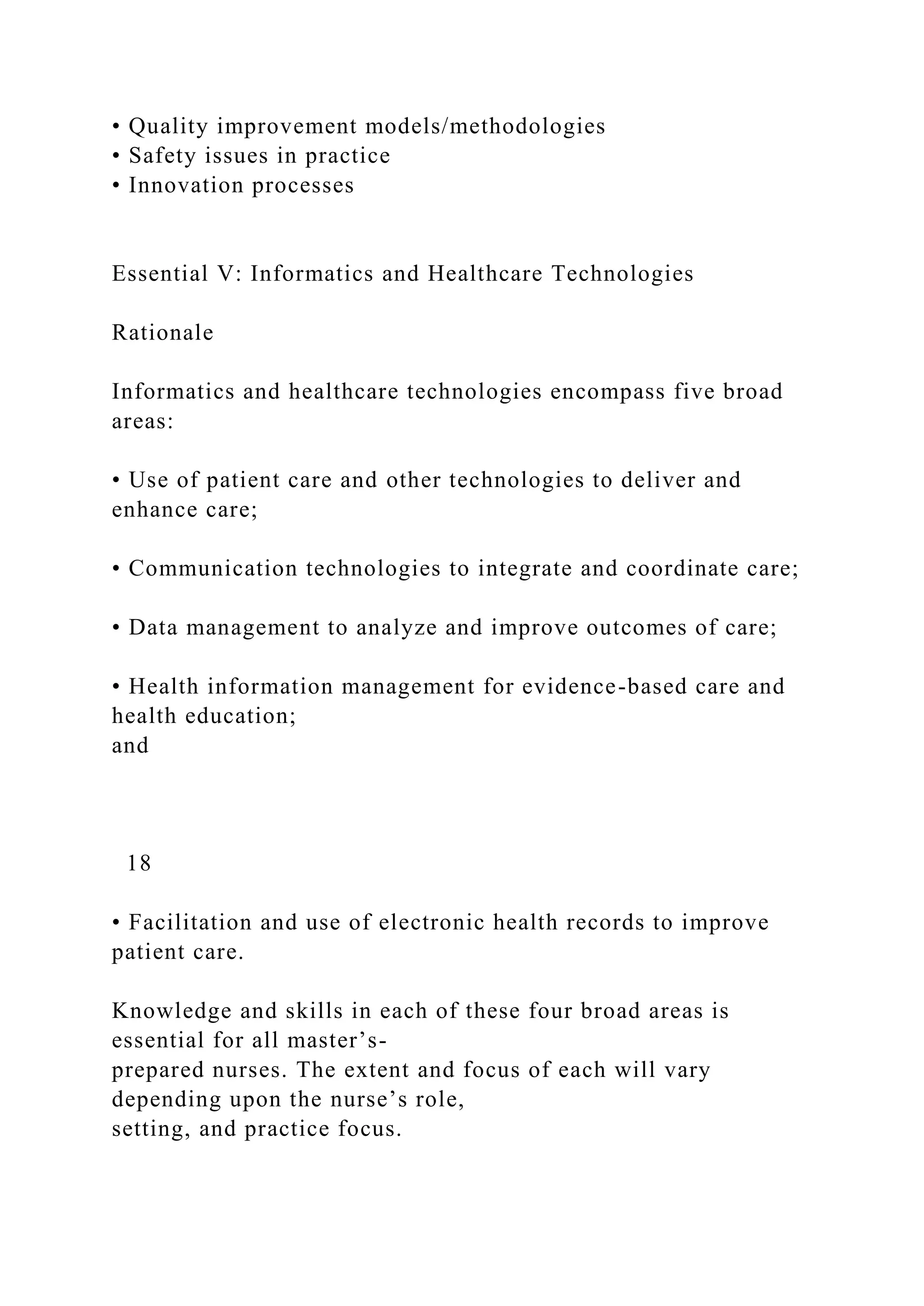 • Quality improvement models/methodologies
• Safety issues in practice
• Innovation processes
Essential V: Informatics and Healthcare Technologies
Rationale
Informatics and healthcare technologies encompass five broad
areas:
• Use of patient care and other technologies to deliver and
enhance care;
• Communication technologies to integrate and coordinate care;
• Data management to analyze and improve outcomes of care;
• Health information management for evidence-based care and
health education;
and
18
• Facilitation and use of electronic health records to improve
patient care.
Knowledge and skills in each of these four broad areas is
essential for all master’s-
prepared nurses. The extent and focus of each will vary
depending upon the nurse’s role,
setting, and practice focus.
 
