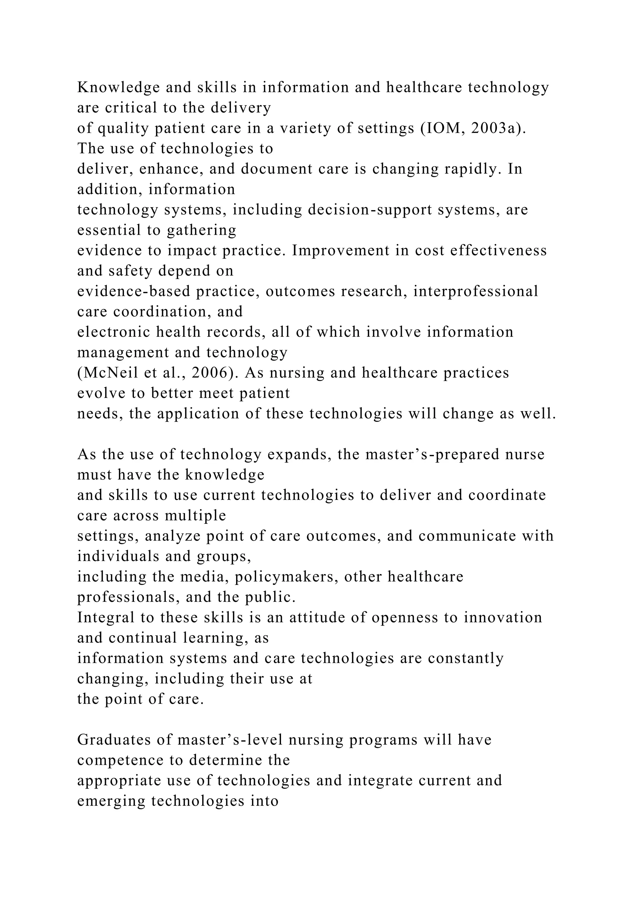 Knowledge and skills in information and healthcare technology
are critical to the delivery
of quality patient care in a variety of settings (IOM, 2003a).
The use of technologies to
deliver, enhance, and document care is changing rapidly. In
addition, information
technology systems, including decision-support systems, are
essential to gathering
evidence to impact practice. Improvement in cost effectiveness
and safety depend on
evidence-based practice, outcomes research, interprofessional
care coordination, and
electronic health records, all of which involve information
management and technology
(McNeil et al., 2006). As nursing and healthcare practices
evolve to better meet patient
needs, the application of these technologies will change as well.
As the use of technology expands, the master’s-prepared nurse
must have the knowledge
and skills to use current technologies to deliver and coordinate
care across multiple
settings, analyze point of care outcomes, and communicate with
individuals and groups,
including the media, policymakers, other healthcare
professionals, and the public.
Integral to these skills is an attitude of openness to innovation
and continual learning, as
information systems and care technologies are constantly
changing, including their use at
the point of care.
Graduates of master’s-level nursing programs will have
competence to determine the
appropriate use of technologies and integrate current and
emerging technologies into
 