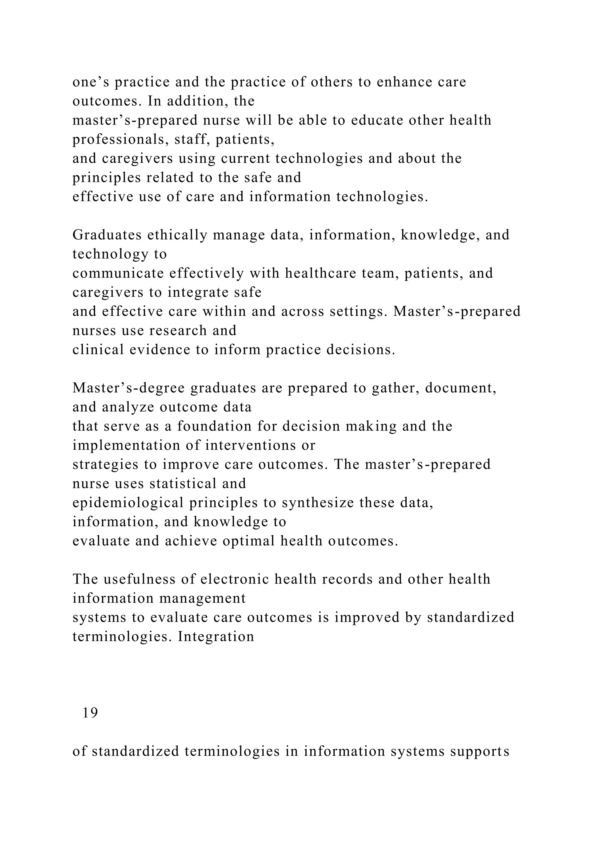 one’s practice and the practice of others to enhance care
outcomes. In addition, the
master’s-prepared nurse will be able to educate other health
professionals, staff, patients,
and caregivers using current technologies and about the
principles related to the safe and
effective use of care and information technologies.
Graduates ethically manage data, information, knowledge, and
technology to
communicate effectively with healthcare team, patients, and
caregivers to integrate safe
and effective care within and across settings. Master’s-prepared
nurses use research and
clinical evidence to inform practice decisions.
Master’s-degree graduates are prepared to gather, document,
and analyze outcome data
that serve as a foundation for decision making and the
implementation of interventions or
strategies to improve care outcomes. The master’s-prepared
nurse uses statistical and
epidemiological principles to synthesize these data,
information, and knowledge to
evaluate and achieve optimal health outcomes.
The usefulness of electronic health records and other health
information management
systems to evaluate care outcomes is improved by standardized
terminologies. Integration
19
of standardized terminologies in information systems supports
 