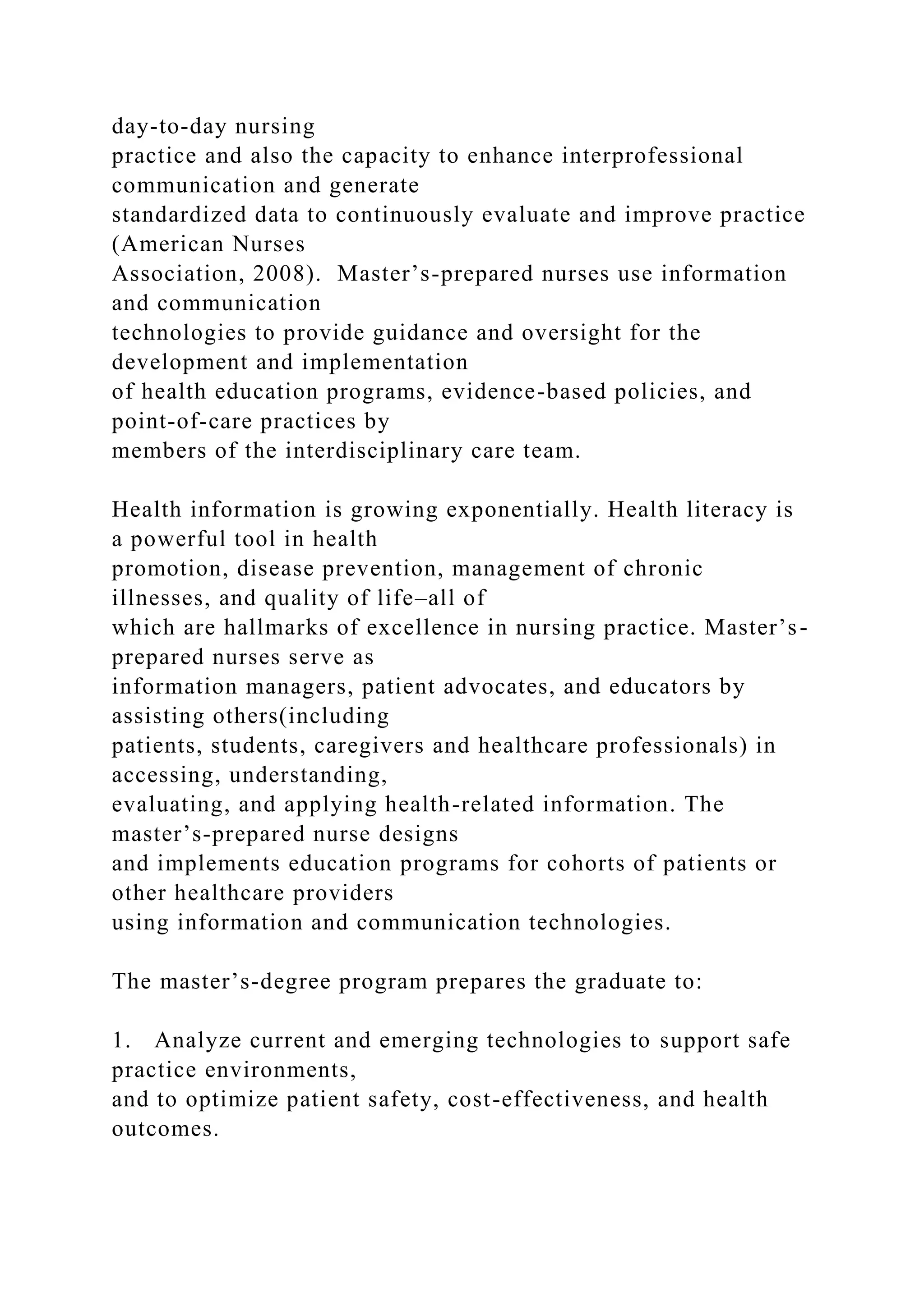 day-to-day nursing
practice and also the capacity to enhance interprofessional
communication and generate
standardized data to continuously evaluate and improve practice
(American Nurses
Association, 2008). Master’s-prepared nurses use information
and communication
technologies to provide guidance and oversight for the
development and implementation
of health education programs, evidence-based policies, and
point-of-care practices by
members of the interdisciplinary care team.
Health information is growing exponentially. Health literacy is
a powerful tool in health
promotion, disease prevention, management of chronic
illnesses, and quality of life–all of
which are hallmarks of excellence in nursing practice. Master’s-
prepared nurses serve as
information managers, patient advocates, and educators by
assisting others(including
patients, students, caregivers and healthcare professionals) in
accessing, understanding,
evaluating, and applying health-related information. The
master’s-prepared nurse designs
and implements education programs for cohorts of patients or
other healthcare providers
using information and communication technologies.
The master’s-degree program prepares the graduate to:
1. Analyze current and emerging technologies to support safe
practice environments,
and to optimize patient safety, cost-effectiveness, and health
outcomes.
 