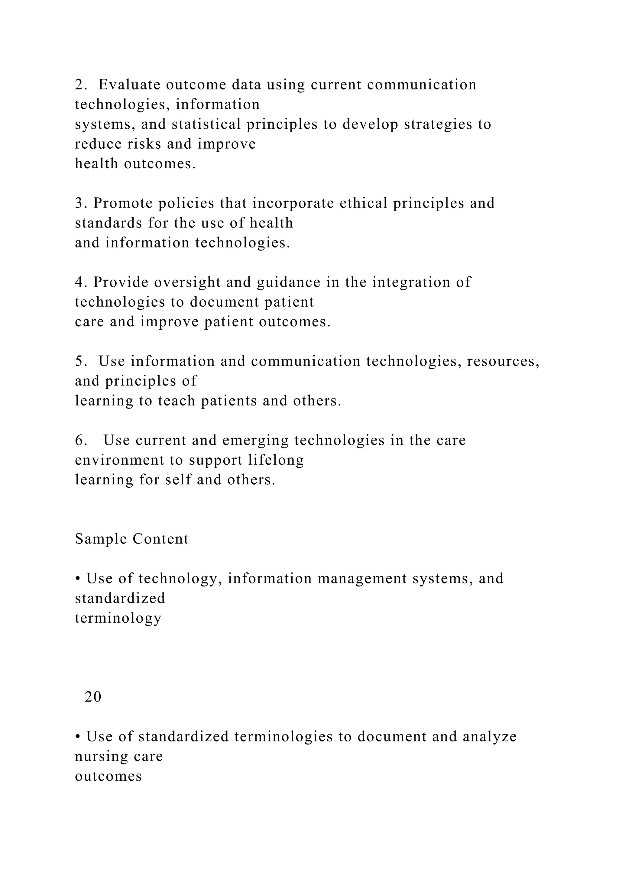 2. Evaluate outcome data using current communication
technologies, information
systems, and statistical principles to develop strategies to
reduce risks and improve
health outcomes.
3. Promote policies that incorporate ethical principles and
standards for the use of health
and information technologies.
4. Provide oversight and guidance in the integration of
technologies to document patient
care and improve patient outcomes.
5. Use information and communication technologies, resources,
and principles of
learning to teach patients and others.
6. Use current and emerging technologies in the care
environment to support lifelong
learning for self and others.
Sample Content
• Use of technology, information management systems, and
standardized
terminology
20
• Use of standardized terminologies to document and analyze
nursing care
outcomes
 