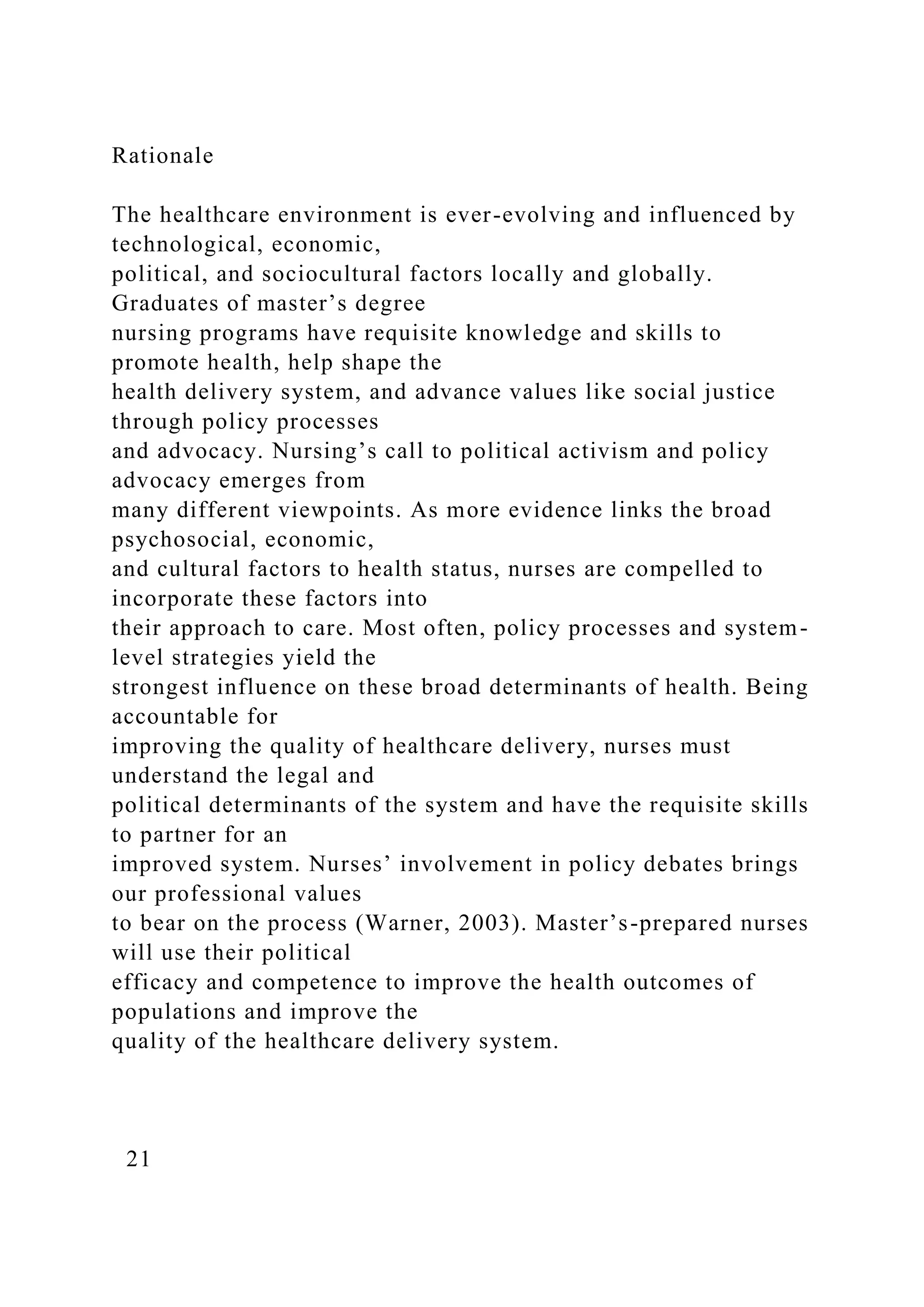 Rationale
The healthcare environment is ever-evolving and influenced by
technological, economic,
political, and sociocultural factors locally and globally.
Graduates of master’s degree
nursing programs have requisite knowledge and skills to
promote health, help shape the
health delivery system, and advance values like social justice
through policy processes
and advocacy. Nursing’s call to political activism and policy
advocacy emerges from
many different viewpoints. As more evidence links the broad
psychosocial, economic,
and cultural factors to health status, nurses are compelled to
incorporate these factors into
their approach to care. Most often, policy processes and system-
level strategies yield the
strongest influence on these broad determinants of health. Being
accountable for
improving the quality of healthcare delivery, nurses must
understand the legal and
political determinants of the system and have the requisite skills
to partner for an
improved system. Nurses’ involvement in policy debates brings
our professional values
to bear on the process (Warner, 2003). Master’s-prepared nurses
will use their political
efficacy and competence to improve the health outcomes of
populations and improve the
quality of the healthcare delivery system.
21
 