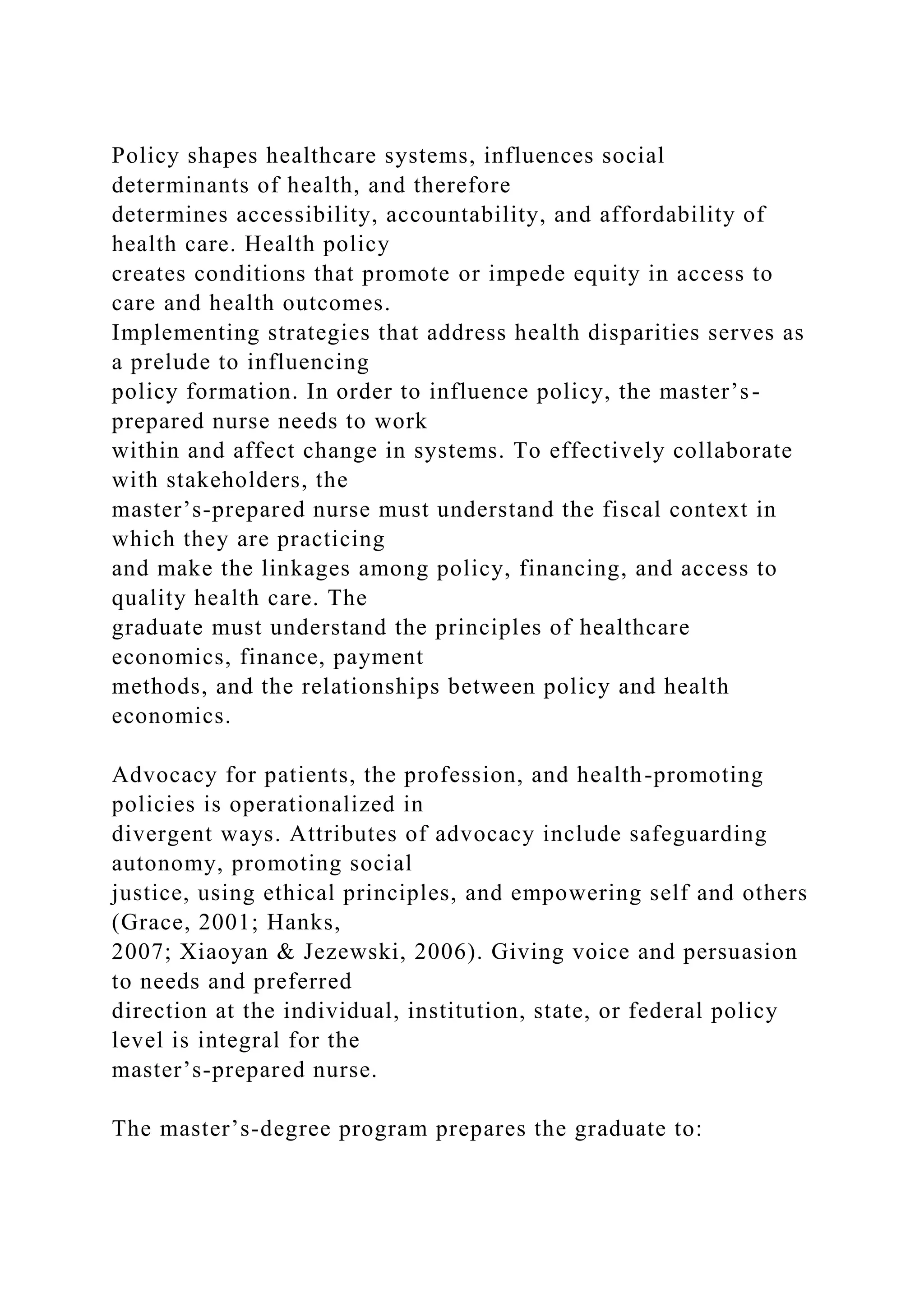 Policy shapes healthcare systems, influences social
determinants of health, and therefore
determines accessibility, accountability, and affordability of
health care. Health policy
creates conditions that promote or impede equity in access to
care and health outcomes.
Implementing strategies that address health disparities serves as
a prelude to influencing
policy formation. In order to influence policy, the master’s-
prepared nurse needs to work
within and affect change in systems. To effectively collaborate
with stakeholders, the
master’s-prepared nurse must understand the fiscal context in
which they are practicing
and make the linkages among policy, financing, and access to
quality health care. The
graduate must understand the principles of healthcare
economics, finance, payment
methods, and the relationships between policy and health
economics.
Advocacy for patients, the profession, and health-promoting
policies is operationalized in
divergent ways. Attributes of advocacy include safeguarding
autonomy, promoting social
justice, using ethical principles, and empowering self and others
(Grace, 2001; Hanks,
2007; Xiaoyan & Jezewski, 2006). Giving voice and persuasion
to needs and preferred
direction at the individual, institution, state, or federal policy
level is integral for the
master’s-prepared nurse.
The master’s-degree program prepares the graduate to:
 