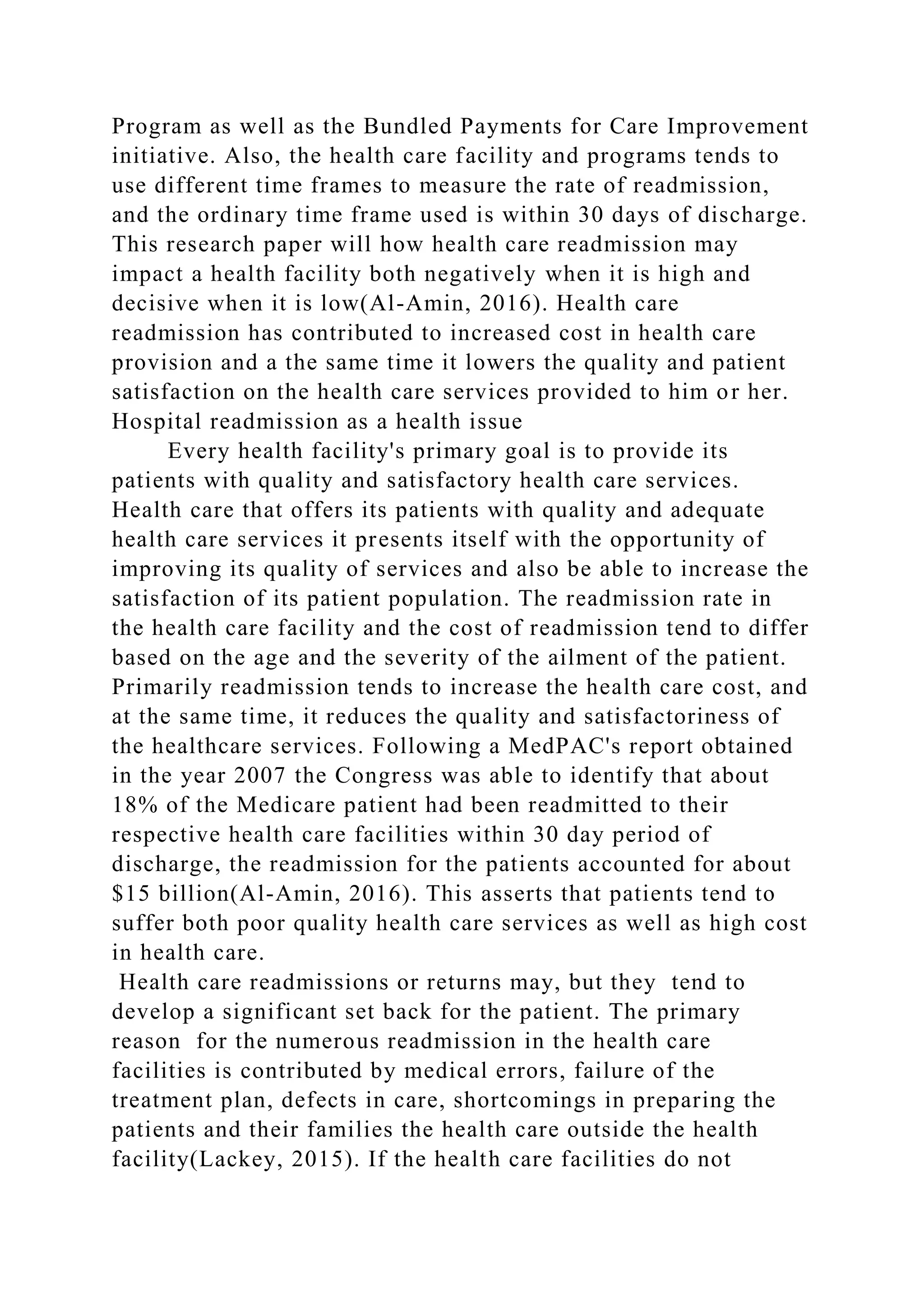 Program as well as the Bundled Payments for Care Improvement
initiative. Also, the health care facility and programs tends to
use different time frames to measure the rate of readmission,
and the ordinary time frame used is within 30 days of discharge.
This research paper will how health care readmission may
impact a health facility both negatively when it is high and
decisive when it is low(Al-Amin, 2016). Health care
readmission has contributed to increased cost in health care
provision and a the same time it lowers the quality and patient
satisfaction on the health care services provided to him or her.
Hospital readmission as a health issue
Every health facility's primary goal is to provide its
patients with quality and satisfactory health care services.
Health care that offers its patients with quality and adequate
health care services it presents itself with the opportunity of
improving its quality of services and also be able to increase the
satisfaction of its patient population. The readmission rate in
the health care facility and the cost of readmission tend to differ
based on the age and the severity of the ailment of the patient.
Primarily readmission tends to increase the health care cost, and
at the same time, it reduces the quality and satisfactoriness of
the healthcare services. Following a MedPAC's report obtained
in the year 2007 the Congress was able to identify that about
18% of the Medicare patient had been readmitted to their
respective health care facilities within 30 day period of
discharge, the readmission for the patients accounted for about
$15 billion(Al-Amin, 2016). This asserts that patients tend to
suffer both poor quality health care services as well as high cost
in health care.
Health care readmissions or returns may, but they tend to
develop a significant set back for the patient. The primary
reason for the numerous readmission in the health care
facilities is contributed by medical errors, failure of the
treatment plan, defects in care, shortcomings in preparing the
patients and their families the health care outside the health
facility(Lackey, 2015). If the health care facilities do not
 