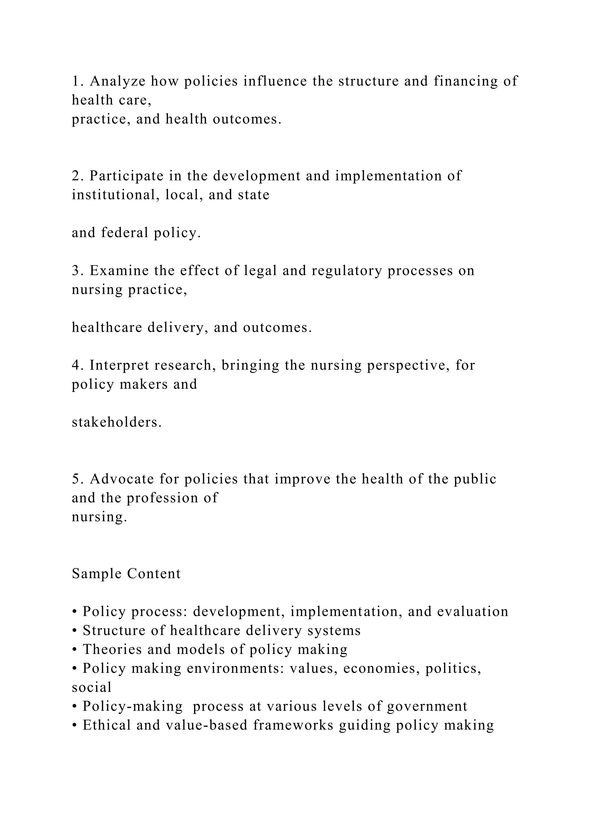 1. Analyze how policies influence the structure and financing of
health care,
practice, and health outcomes.
2. Participate in the development and implementation of
institutional, local, and state
and federal policy.
3. Examine the effect of legal and regulatory processes on
nursing practice,
healthcare delivery, and outcomes.
4. Interpret research, bringing the nursing perspective, for
policy makers and
stakeholders.
5. Advocate for policies that improve the health of the public
and the profession of
nursing.
Sample Content
• Policy process: development, implementation, and evaluation
• Structure of healthcare delivery systems
• Theories and models of policy making
• Policy making environments: values, economies, politics,
social
• Policy-making process at various levels of government
• Ethical and value-based frameworks guiding policy making
 