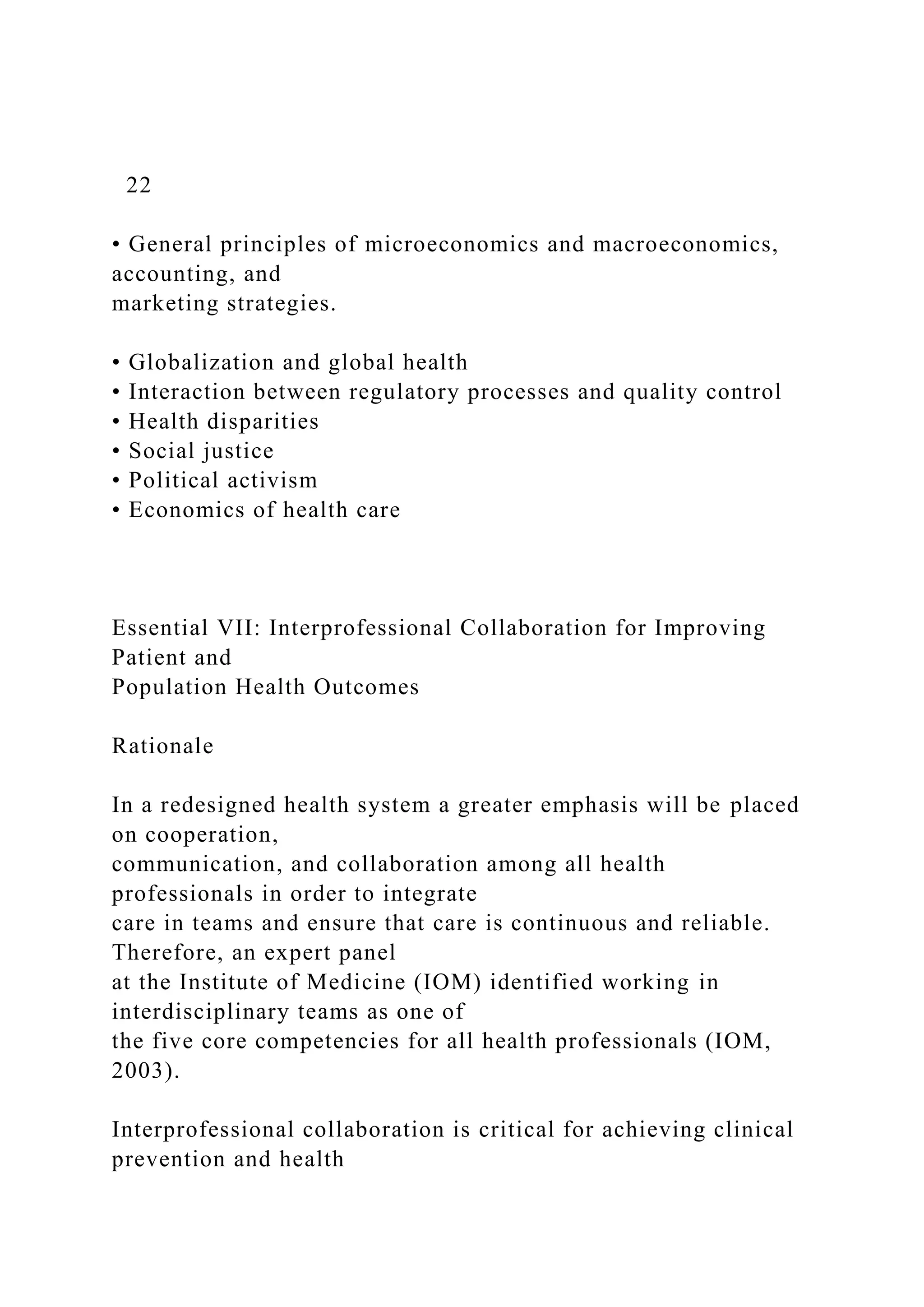22
• General principles of microeconomics and macroeconomics,
accounting, and
marketing strategies.
• Globalization and global health
• Interaction between regulatory processes and quality control
• Health disparities
• Social justice
• Political activism
• Economics of health care
Essential VII: Interprofessional Collaboration for Improving
Patient and
Population Health Outcomes
Rationale
In a redesigned health system a greater emphasis will be placed
on cooperation,
communication, and collaboration among all health
professionals in order to integrate
care in teams and ensure that care is continuous and reliable.
Therefore, an expert panel
at the Institute of Medicine (IOM) identified working in
interdisciplinary teams as one of
the five core competencies for all health professionals (IOM,
2003).
Interprofessional collaboration is critical for achieving clinical
prevention and health
 