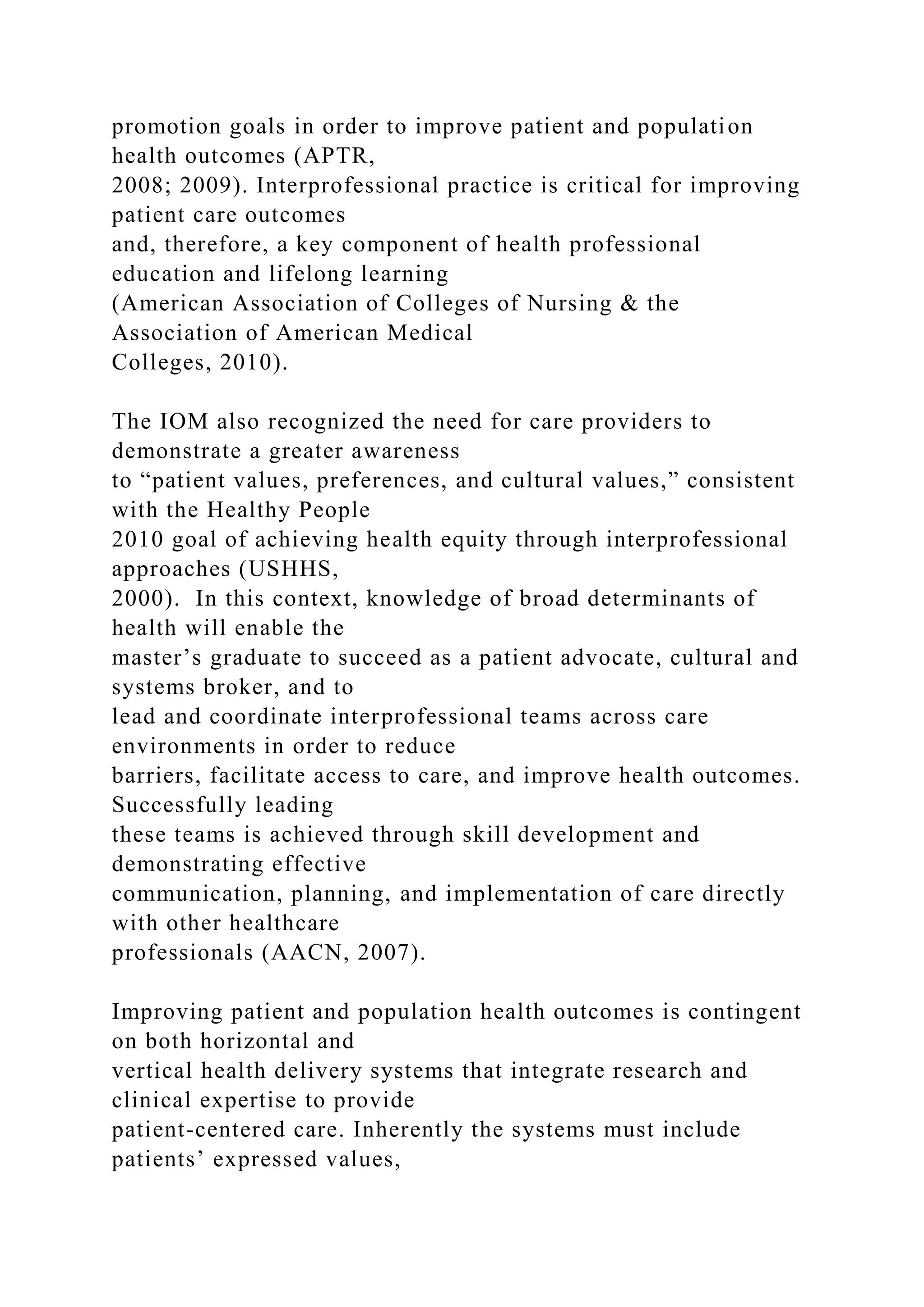 promotion goals in order to improve patient and population
health outcomes (APTR,
2008; 2009). Interprofessional practice is critical for improving
patient care outcomes
and, therefore, a key component of health professional
education and lifelong learning
(American Association of Colleges of Nursing & the
Association of American Medical
Colleges, 2010).
The IOM also recognized the need for care providers to
demonstrate a greater awareness
to “patient values, preferences, and cultural values,” consistent
with the Healthy People
2010 goal of achieving health equity through interprofessional
approaches (USHHS,
2000). In this context, knowledge of broad determinants of
health will enable the
master’s graduate to succeed as a patient advocate, cultural and
systems broker, and to
lead and coordinate interprofessional teams across care
environments in order to reduce
barriers, facilitate access to care, and improve health outcomes.
Successfully leading
these teams is achieved through skill development and
demonstrating effective
communication, planning, and implementation of care directly
with other healthcare
professionals (AACN, 2007).
Improving patient and population health outcomes is contingent
on both horizontal and
vertical health delivery systems that integrate research and
clinical expertise to provide
patient-centered care. Inherently the systems must include
patients’ expressed values,
 