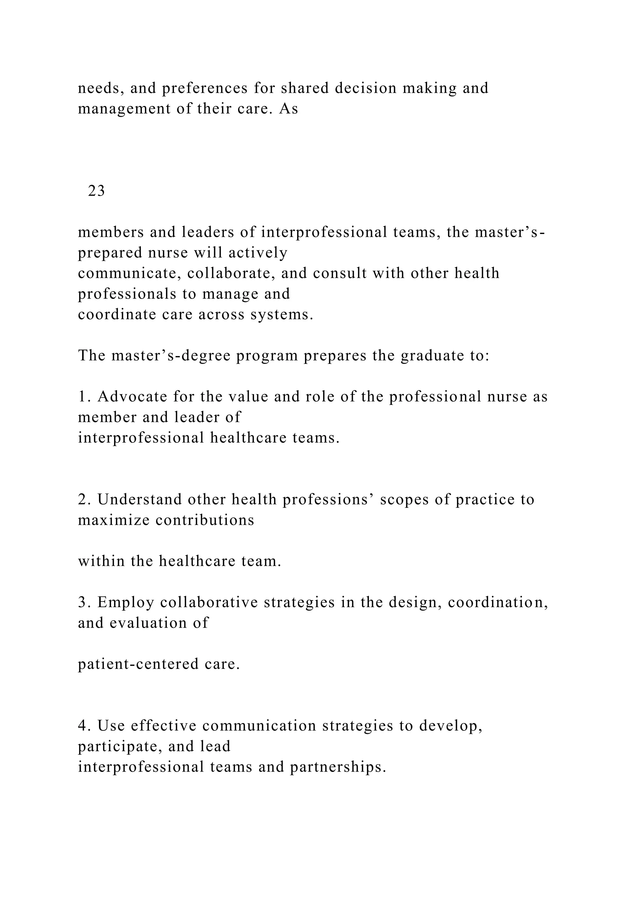 needs, and preferences for shared decision making and
management of their care. As
23
members and leaders of interprofessional teams, the master’s-
prepared nurse will actively
communicate, collaborate, and consult with other health
professionals to manage and
coordinate care across systems.
The master’s-degree program prepares the graduate to:
1. Advocate for the value and role of the professional nurse as
member and leader of
interprofessional healthcare teams.
2. Understand other health professions’ scopes of practice to
maximize contributions
within the healthcare team.
3. Employ collaborative strategies in the design, coordination,
and evaluation of
patient-centered care.
4. Use effective communication strategies to develop,
participate, and lead
interprofessional teams and partnerships.
 