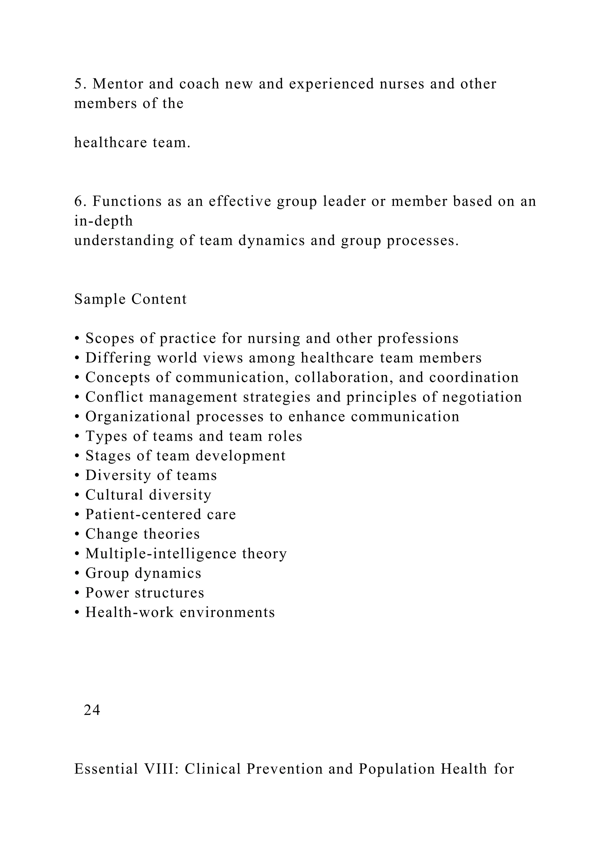 5. Mentor and coach new and experienced nurses and other
members of the
healthcare team.
6. Functions as an effective group leader or member based on an
in-depth
understanding of team dynamics and group processes.
Sample Content
• Scopes of practice for nursing and other professions
• Differing world views among healthcare team members
• Concepts of communication, collaboration, and coordination
• Conflict management strategies and principles of negotiation
• Organizational processes to enhance communication
• Types of teams and team roles
• Stages of team development
• Diversity of teams
• Cultural diversity
• Patient-centered care
• Change theories
• Multiple-intelligence theory
• Group dynamics
• Power structures
• Health-work environments
24
Essential VIII: Clinical Prevention and Population Health for
 