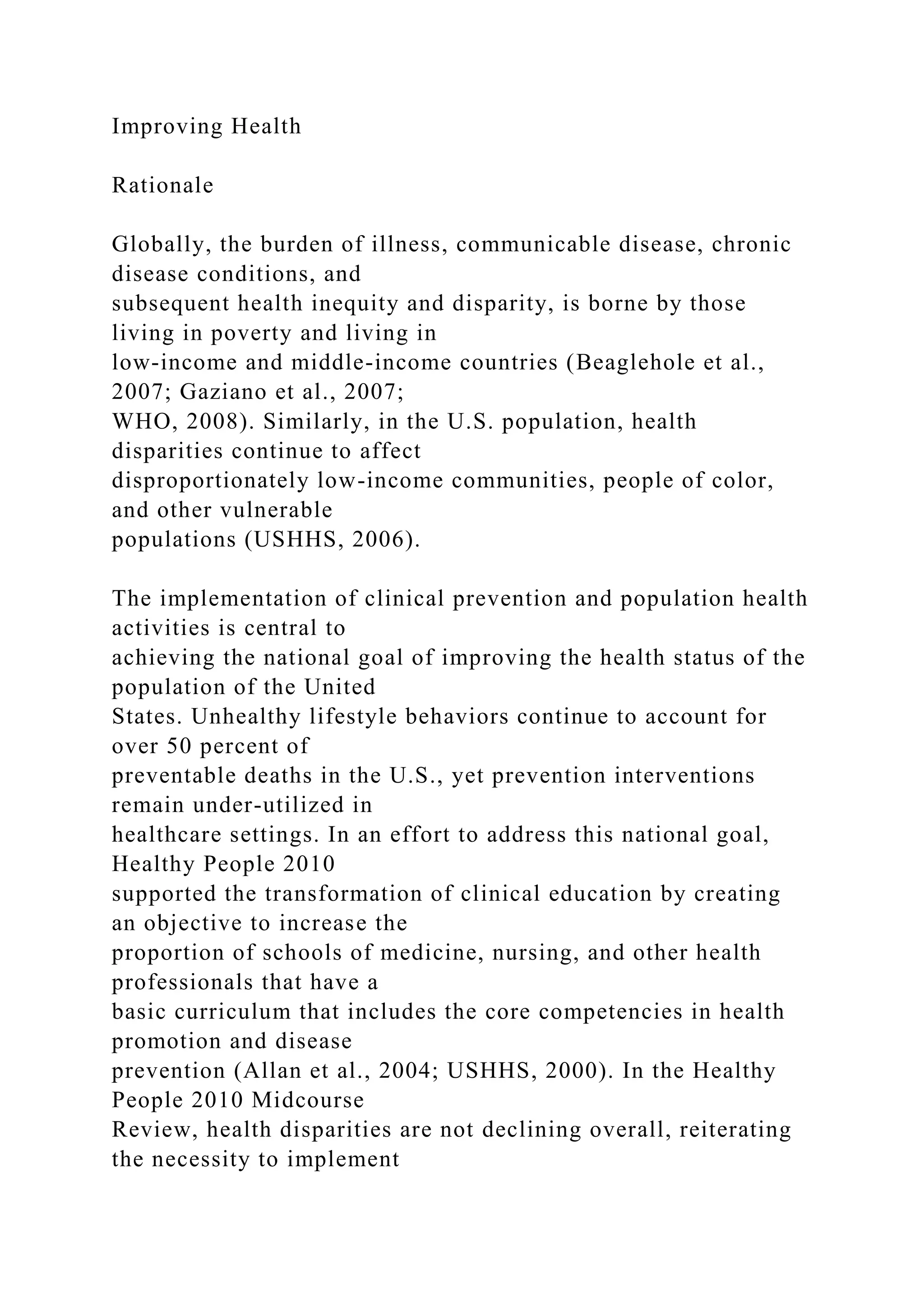 Improving Health
Rationale
Globally, the burden of illness, communicable disease, chronic
disease conditions, and
subsequent health inequity and disparity, is borne by those
living in poverty and living in
low-income and middle-income countries (Beaglehole et al.,
2007; Gaziano et al., 2007;
WHO, 2008). Similarly, in the U.S. population, health
disparities continue to affect
disproportionately low-income communities, people of color,
and other vulnerable
populations (USHHS, 2006).
The implementation of clinical prevention and population health
activities is central to
achieving the national goal of improving the health status of the
population of the United
States. Unhealthy lifestyle behaviors continue to account for
over 50 percent of
preventable deaths in the U.S., yet prevention interventions
remain under-utilized in
healthcare settings. In an effort to address this national goal,
Healthy People 2010
supported the transformation of clinical education by creating
an objective to increase the
proportion of schools of medicine, nursing, and other health
professionals that have a
basic curriculum that includes the core competencies in health
promotion and disease
prevention (Allan et al., 2004; USHHS, 2000). In the Healthy
People 2010 Midcourse
Review, health disparities are not declining overall, reiterating
the necessity to implement
 