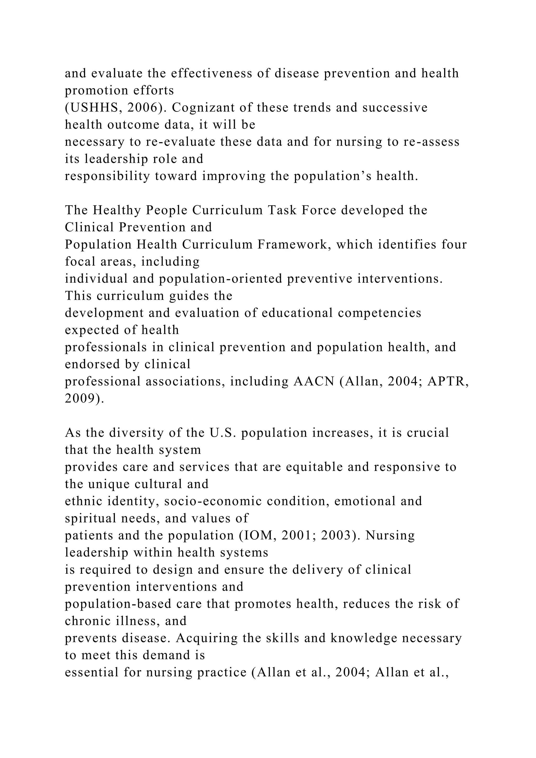 and evaluate the effectiveness of disease prevention and health
promotion efforts
(USHHS, 2006). Cognizant of these trends and successive
health outcome data, it will be
necessary to re-evaluate these data and for nursing to re-assess
its leadership role and
responsibility toward improving the population’s health.
The Healthy People Curriculum Task Force developed the
Clinical Prevention and
Population Health Curriculum Framework, which identifies four
focal areas, including
individual and population-oriented preventive interventions.
This curriculum guides the
development and evaluation of educational competencies
expected of health
professionals in clinical prevention and population health, and
endorsed by clinical
professional associations, including AACN (Allan, 2004; APTR,
2009).
As the diversity of the U.S. population increases, it is crucial
that the health system
provides care and services that are equitable and responsive to
the unique cultural and
ethnic identity, socio-economic condition, emotional and
spiritual needs, and values of
patients and the population (IOM, 2001; 2003). Nursing
leadership within health systems
is required to design and ensure the delivery of clinical
prevention interventions and
population-based care that promotes health, reduces the risk of
chronic illness, and
prevents disease. Acquiring the skills and knowledge necessary
to meet this demand is
essential for nursing practice (Allan et al., 2004; Allan et al.,
 