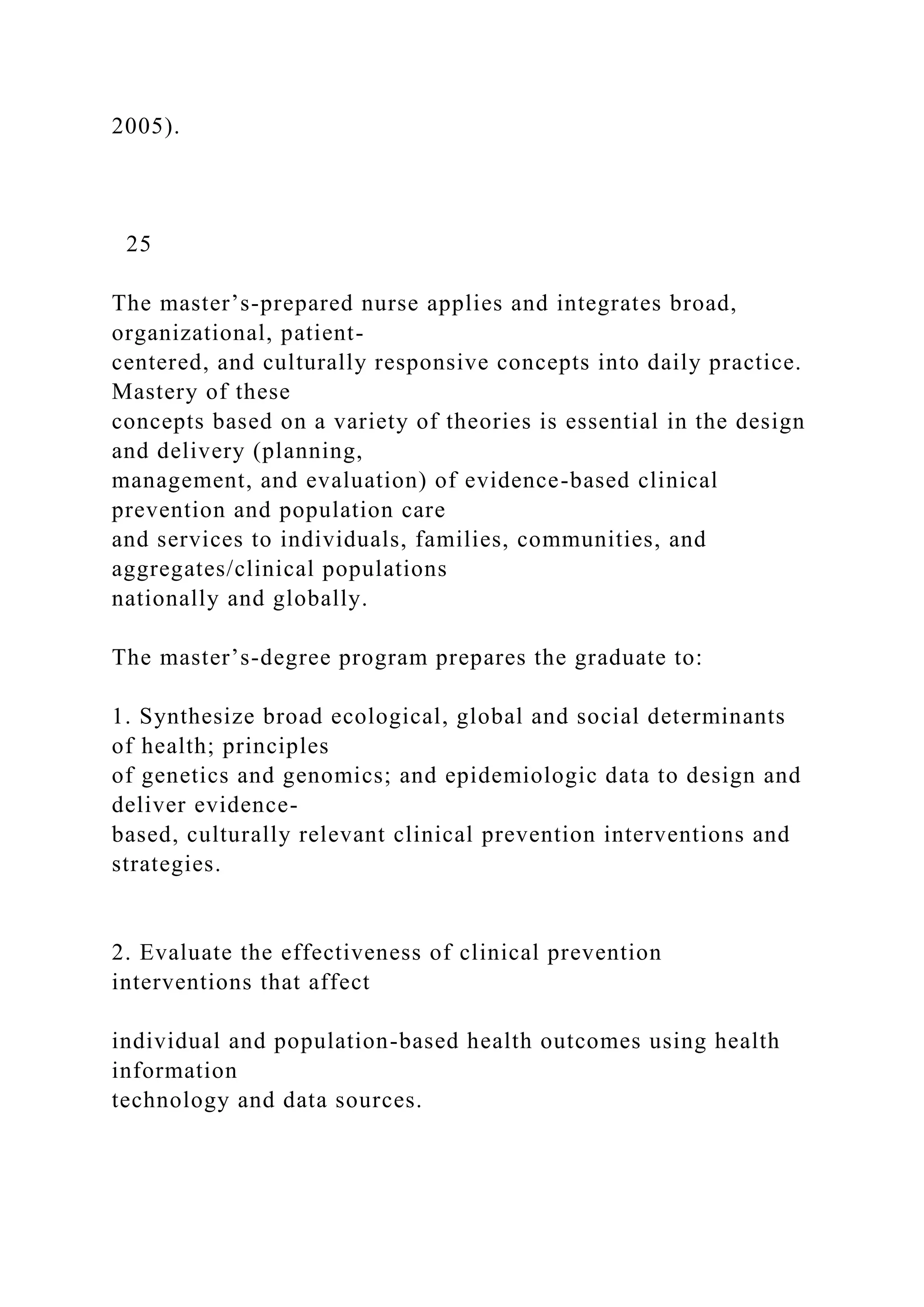 2005).
25
The master’s-prepared nurse applies and integrates broad,
organizational, patient-
centered, and culturally responsive concepts into daily practice.
Mastery of these
concepts based on a variety of theories is essential in the design
and delivery (planning,
management, and evaluation) of evidence-based clinical
prevention and population care
and services to individuals, families, communities, and
aggregates/clinical populations
nationally and globally.
The master’s-degree program prepares the graduate to:
1. Synthesize broad ecological, global and social determinants
of health; principles
of genetics and genomics; and epidemiologic data to design and
deliver evidence-
based, culturally relevant clinical prevention interventions and
strategies.
2. Evaluate the effectiveness of clinical prevention
interventions that affect
individual and population-based health outcomes using health
information
technology and data sources.
 