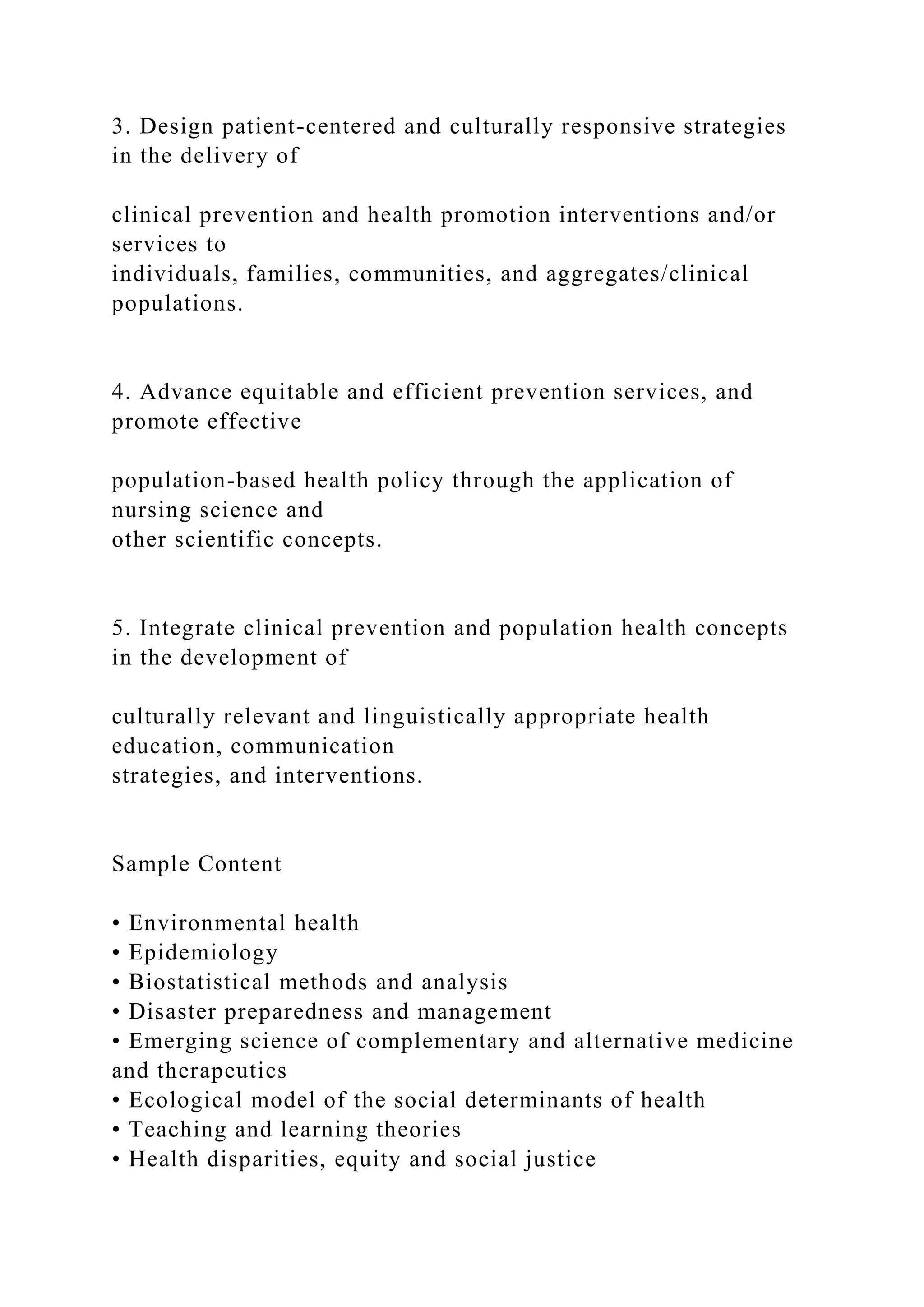 3. Design patient-centered and culturally responsive strategies
in the delivery of
clinical prevention and health promotion interventions and/or
services to
individuals, families, communities, and aggregates/clinical
populations.
4. Advance equitable and efficient prevention services, and
promote effective
population-based health policy through the application of
nursing science and
other scientific concepts.
5. Integrate clinical prevention and population health concepts
in the development of
culturally relevant and linguistically appropriate health
education, communication
strategies, and interventions.
Sample Content
• Environmental health
• Epidemiology
• Biostatistical methods and analysis
• Disaster preparedness and management
• Emerging science of complementary and alternative medicine
and therapeutics
• Ecological model of the social determinants of health
• Teaching and learning theories
• Health disparities, equity and social justice
 