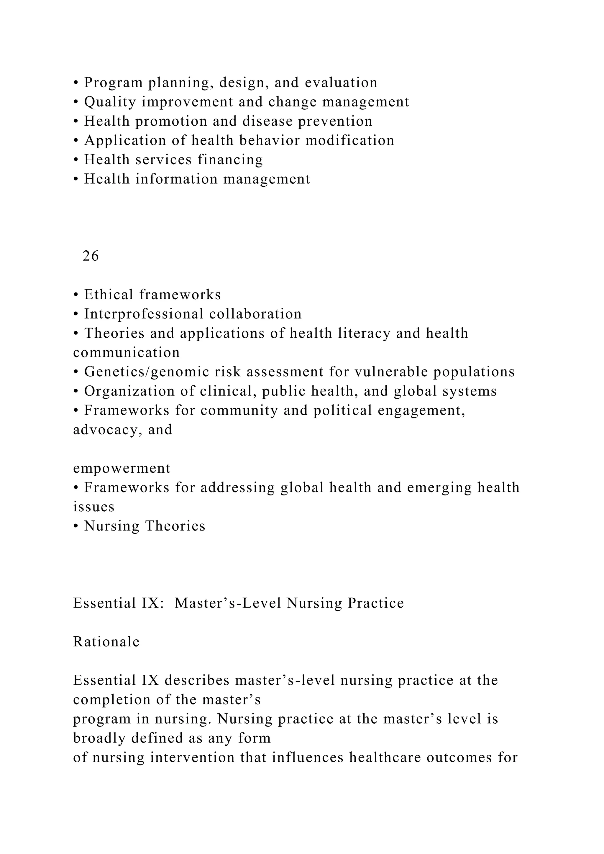 • Program planning, design, and evaluation
• Quality improvement and change management
• Health promotion and disease prevention
• Application of health behavior modification
• Health services financing
• Health information management
26
• Ethical frameworks
• Interprofessional collaboration
• Theories and applications of health literacy and health
communication
• Genetics/genomic risk assessment for vulnerable populations
• Organization of clinical, public health, and global systems
• Frameworks for community and political engagement,
advocacy, and
empowerment
• Frameworks for addressing global health and emerging health
issues
• Nursing Theories
Essential IX: Master’s-Level Nursing Practice
Rationale
Essential IX describes master’s-level nursing practice at the
completion of the master’s
program in nursing. Nursing practice at the master’s level is
broadly defined as any form
of nursing intervention that influences healthcare outcomes for
 
