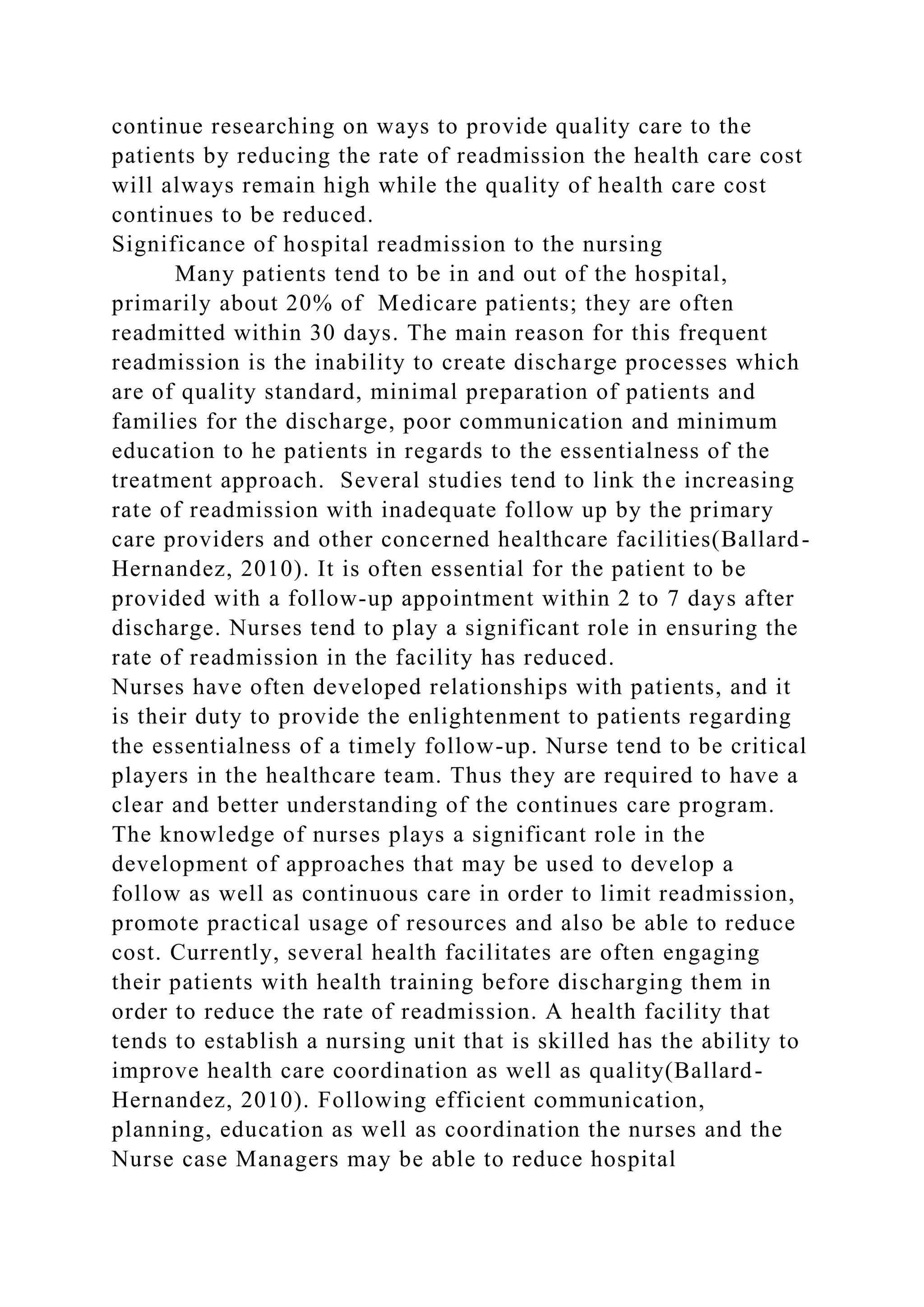 continue researching on ways to provide quality care to the
patients by reducing the rate of readmission the health care cost
will always remain high while the quality of health care cost
continues to be reduced.
Significance of hospital readmission to the nursing
Many patients tend to be in and out of the hospital,
primarily about 20% of Medicare patients; they are often
readmitted within 30 days. The main reason for this frequent
readmission is the inability to create discharge processes which
are of quality standard, minimal preparation of patients and
families for the discharge, poor communication and minimum
education to he patients in regards to the essentialness of the
treatment approach. Several studies tend to link the increasing
rate of readmission with inadequate follow up by the primary
care providers and other concerned healthcare facilities(Ballard-
Hernandez, 2010). It is often essential for the patient to be
provided with a follow-up appointment within 2 to 7 days after
discharge. Nurses tend to play a significant role in ensuring the
rate of readmission in the facility has reduced.
Nurses have often developed relationships with patients, and it
is their duty to provide the enlightenment to patients regarding
the essentialness of a timely follow-up. Nurse tend to be critical
players in the healthcare team. Thus they are required to have a
clear and better understanding of the continues care program.
The knowledge of nurses plays a significant role in the
development of approaches that may be used to develop a
follow as well as continuous care in order to limit readmission,
promote practical usage of resources and also be able to reduce
cost. Currently, several health facilitates are often engaging
their patients with health training before discharging them in
order to reduce the rate of readmission. A health facility that
tends to establish a nursing unit that is skilled has the ability to
improve health care coordination as well as quality(Ballard-
Hernandez, 2010). Following efficient communication,
planning, education as well as coordination the nurses and the
Nurse case Managers may be able to reduce hospital
 