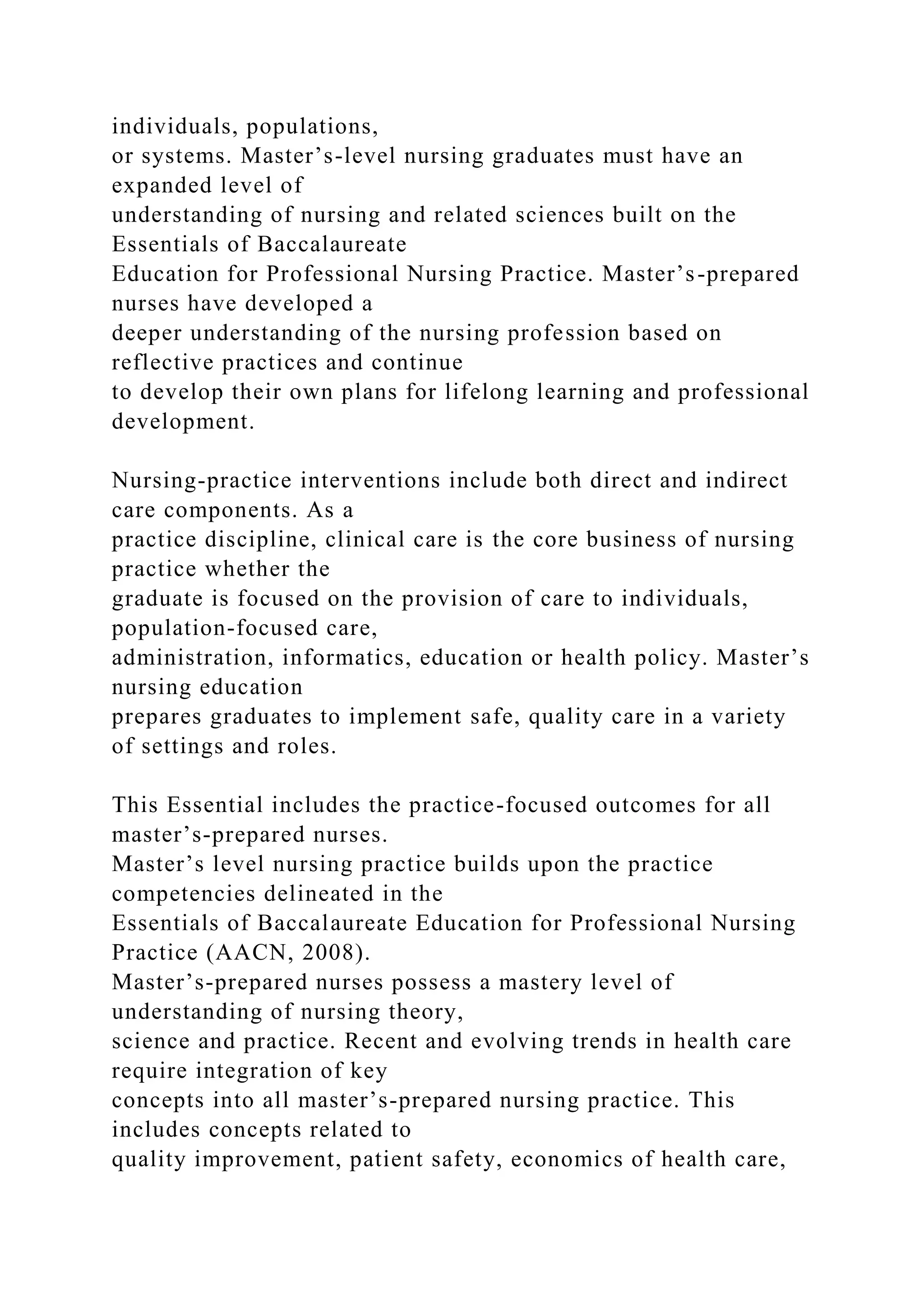 individuals, populations,
or systems. Master’s-level nursing graduates must have an
expanded level of
understanding of nursing and related sciences built on the
Essentials of Baccalaureate
Education for Professional Nursing Practice. Master’s-prepared
nurses have developed a
deeper understanding of the nursing profession based on
reflective practices and continue
to develop their own plans for lifelong learning and professional
development.
Nursing-practice interventions include both direct and indirect
care components. As a
practice discipline, clinical care is the core business of nursing
practice whether the
graduate is focused on the provision of care to individuals,
population-focused care,
administration, informatics, education or health policy. Master’s
nursing education
prepares graduates to implement safe, quality care in a variety
of settings and roles.
This Essential includes the practice-focused outcomes for all
master’s-prepared nurses.
Master’s level nursing practice builds upon the practice
competencies delineated in the
Essentials of Baccalaureate Education for Professional Nursing
Practice (AACN, 2008).
Master’s-prepared nurses possess a mastery level of
understanding of nursing theory,
science and practice. Recent and evolving trends in health care
require integration of key
concepts into all master’s-prepared nursing practice. This
includes concepts related to
quality improvement, patient safety, economics of health care,
 