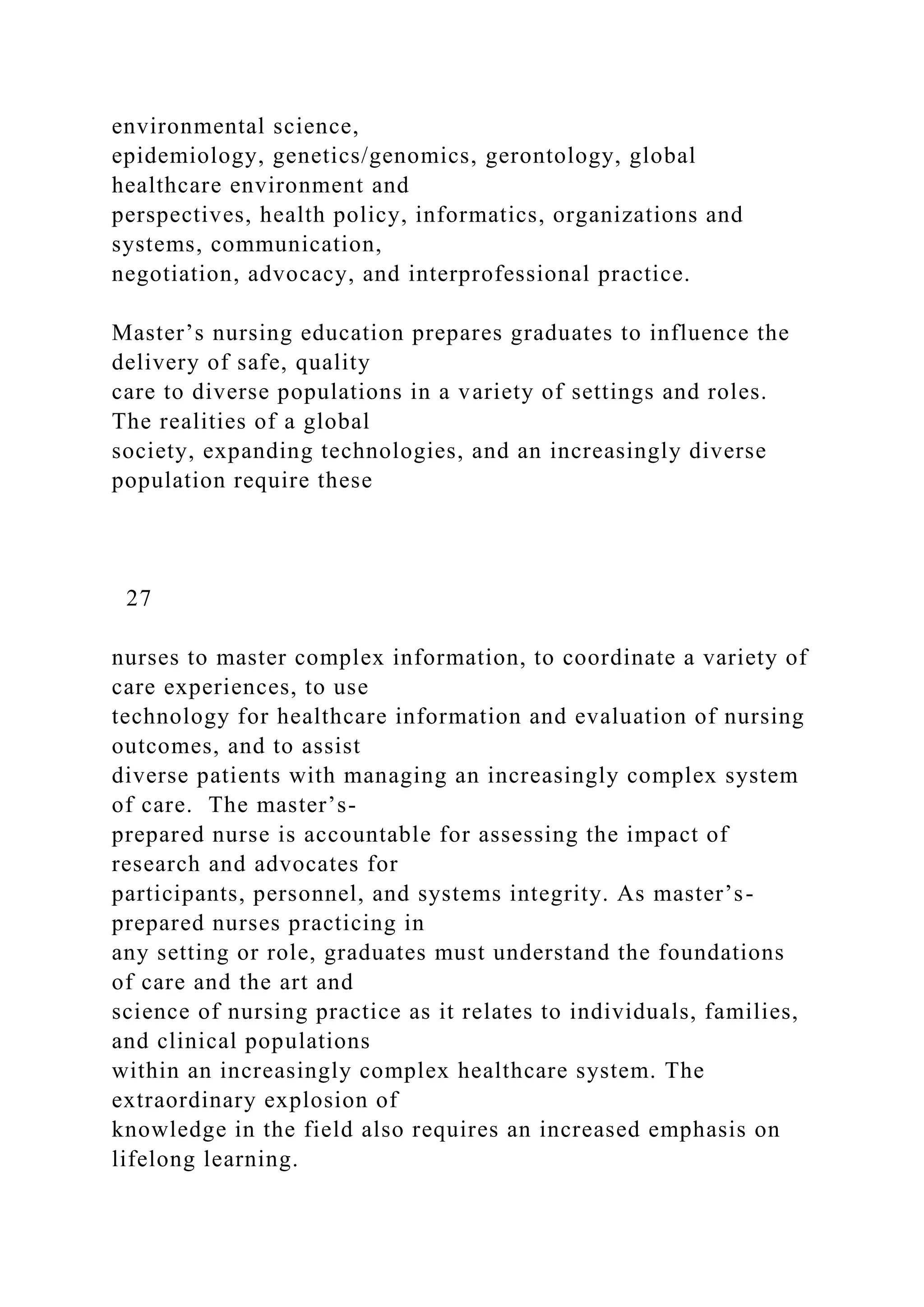 environmental science,
epidemiology, genetics/genomics, gerontology, global
healthcare environment and
perspectives, health policy, informatics, organizations and
systems, communication,
negotiation, advocacy, and interprofessional practice.
Master’s nursing education prepares graduates to influence the
delivery of safe, quality
care to diverse populations in a variety of settings and roles.
The realities of a global
society, expanding technologies, and an increasingly diverse
population require these
27
nurses to master complex information, to coordinate a variety of
care experiences, to use
technology for healthcare information and evaluation of nursing
outcomes, and to assist
diverse patients with managing an increasingly complex system
of care. The master’s-
prepared nurse is accountable for assessing the impact of
research and advocates for
participants, personnel, and systems integrity. As master’s-
prepared nurses practicing in
any setting or role, graduates must understand the foundations
of care and the art and
science of nursing practice as it relates to individuals, families,
and clinical populations
within an increasingly complex healthcare system. The
extraordinary explosion of
knowledge in the field also requires an increased emphasis on
lifelong learning.
 