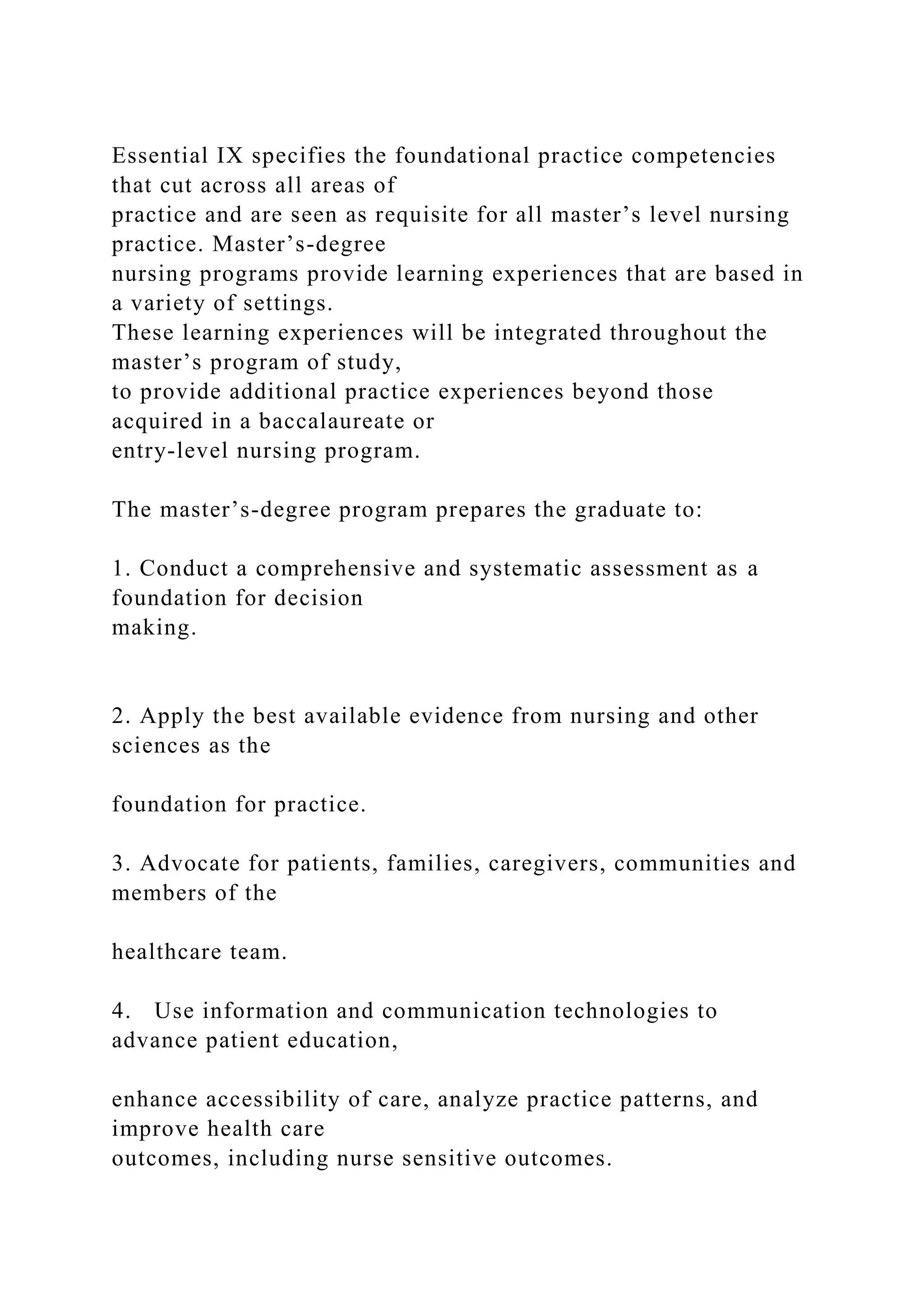 Essential IX specifies the foundational practice competencies
that cut across all areas of
practice and are seen as requisite for all master’s level nursing
practice. Master’s-degree
nursing programs provide learning experiences that are based in
a variety of settings.
These learning experiences will be integrated throughout the
master’s program of study,
to provide additional practice experiences beyond those
acquired in a baccalaureate or
entry-level nursing program.
The master’s-degree program prepares the graduate to:
1. Conduct a comprehensive and systematic assessment as a
foundation for decision
making.
2. Apply the best available evidence from nursing and other
sciences as the
foundation for practice.
3. Advocate for patients, families, caregivers, communities and
members of the
healthcare team.
4. Use information and communication technologies to
advance patient education,
enhance accessibility of care, analyze practice patterns, and
improve health care
outcomes, including nurse sensitive outcomes.
 