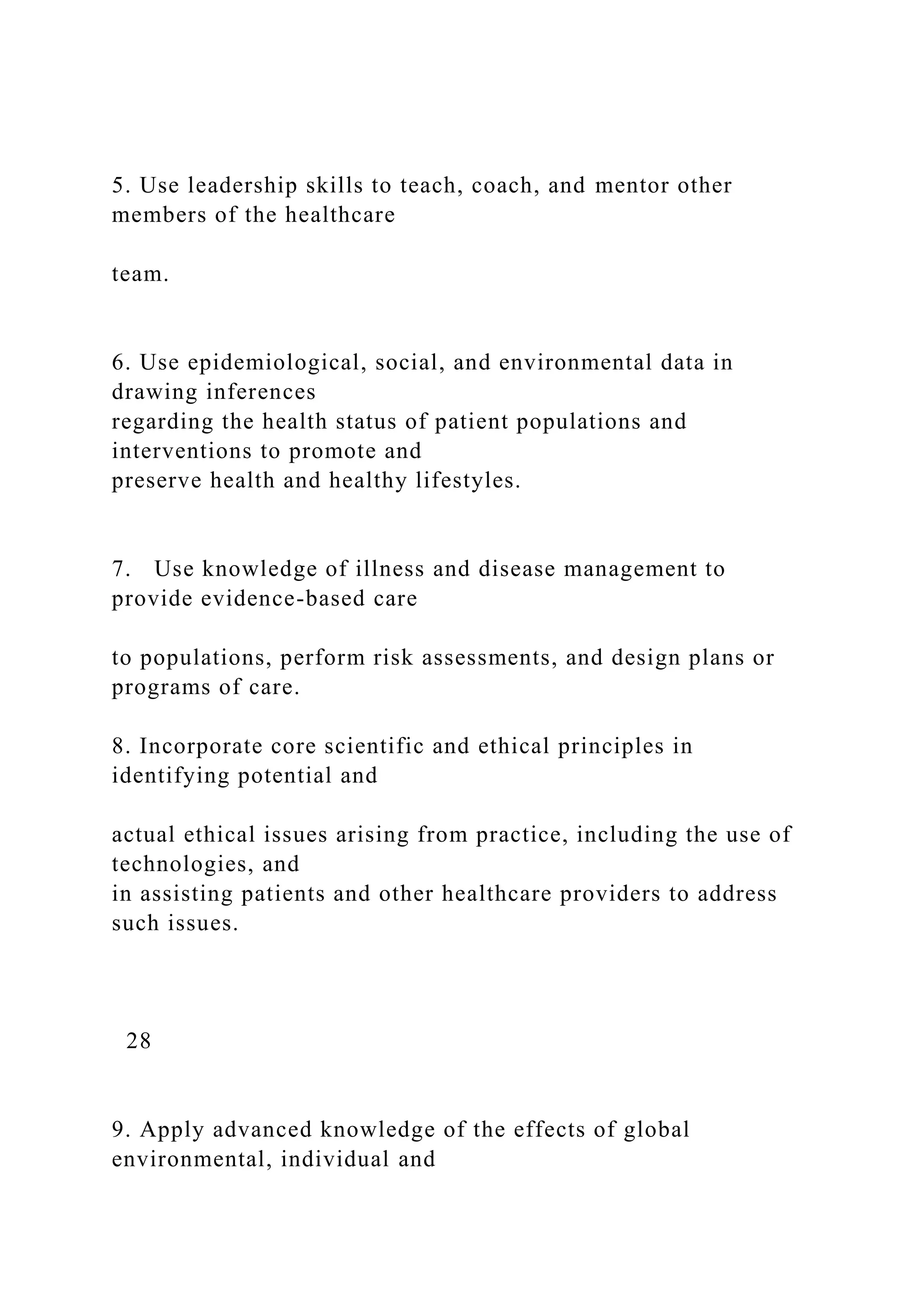 5. Use leadership skills to teach, coach, and mentor other
members of the healthcare
team.
6. Use epidemiological, social, and environmental data in
drawing inferences
regarding the health status of patient populations and
interventions to promote and
preserve health and healthy lifestyles.
7. Use knowledge of illness and disease management to
provide evidence-based care
to populations, perform risk assessments, and design plans or
programs of care.
8. Incorporate core scientific and ethical principles in
identifying potential and
actual ethical issues arising from practice, including the use of
technologies, and
in assisting patients and other healthcare providers to address
such issues.
28
9. Apply advanced knowledge of the effects of global
environmental, individual and
 