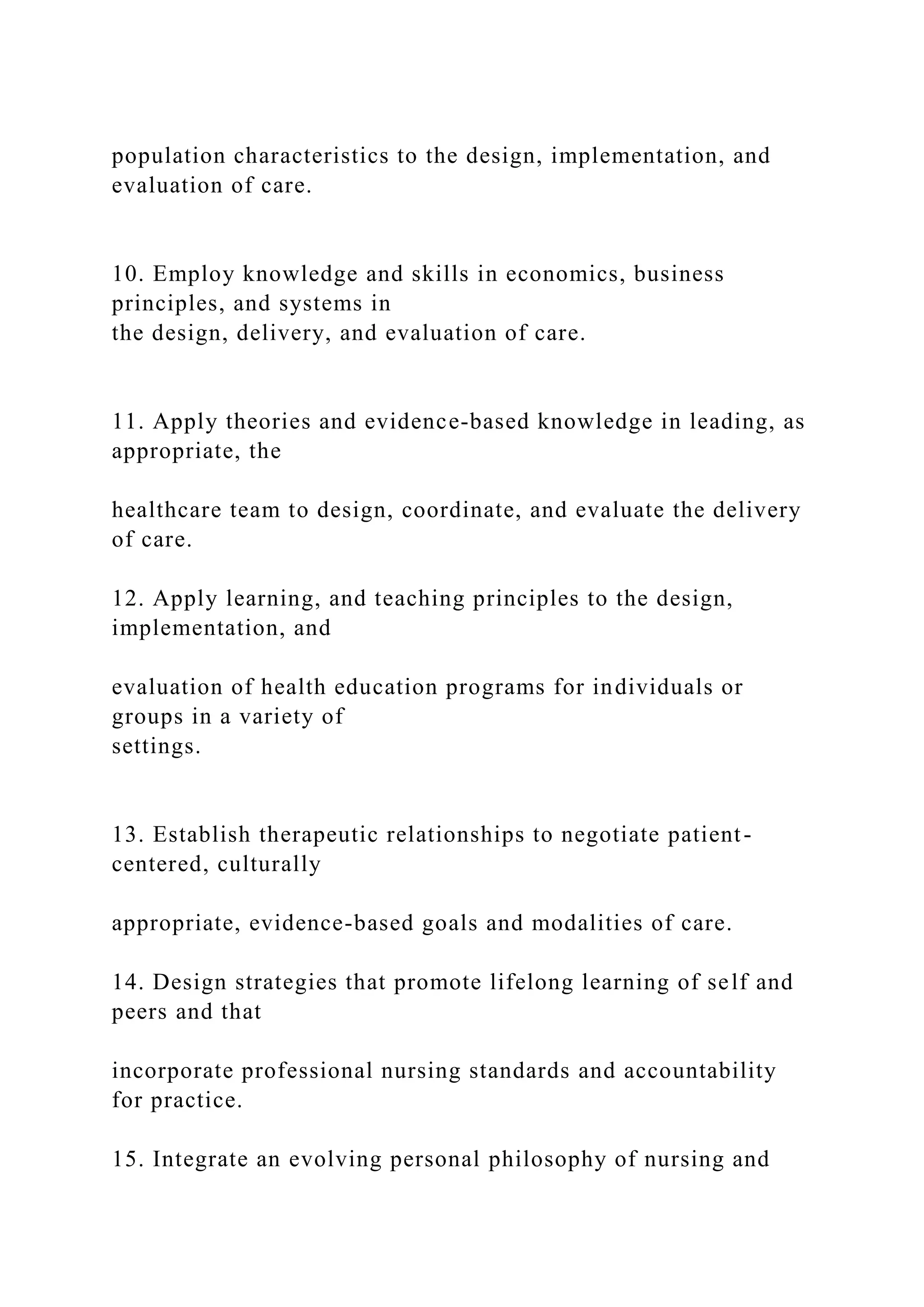 population characteristics to the design, implementation, and
evaluation of care.
10. Employ knowledge and skills in economics, business
principles, and systems in
the design, delivery, and evaluation of care.
11. Apply theories and evidence-based knowledge in leading, as
appropriate, the
healthcare team to design, coordinate, and evaluate the delivery
of care.
12. Apply learning, and teaching principles to the design,
implementation, and
evaluation of health education programs for individuals or
groups in a variety of
settings.
13. Establish therapeutic relationships to negotiate patient-
centered, culturally
appropriate, evidence-based goals and modalities of care.
14. Design strategies that promote lifelong learning of self and
peers and that
incorporate professional nursing standards and accountability
for practice.
15. Integrate an evolving personal philosophy of nursing and
 