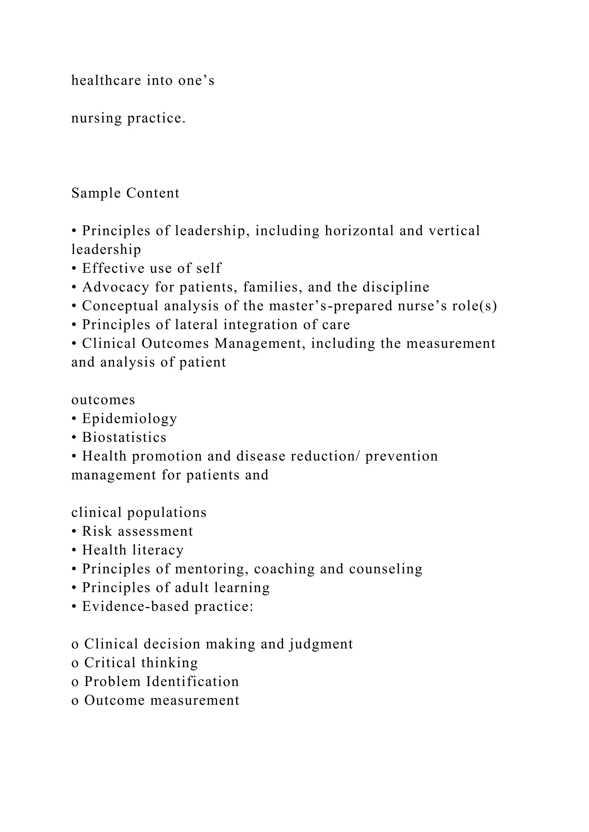 healthcare into one’s
nursing practice.
Sample Content
• Principles of leadership, including horizontal and vertical
leadership
• Effective use of self
• Advocacy for patients, families, and the discipline
• Conceptual analysis of the master’s-prepared nurse’s role(s)
• Principles of lateral integration of care
• Clinical Outcomes Management, including the measurement
and analysis of patient
outcomes
• Epidemiology
• Biostatistics
• Health promotion and disease reduction/ prevention
management for patients and
clinical populations
• Risk assessment
• Health literacy
• Principles of mentoring, coaching and counseling
• Principles of adult learning
• Evidence-based practice:
o Clinical decision making and judgment
o Critical thinking
o Problem Identification
o Outcome measurement
 