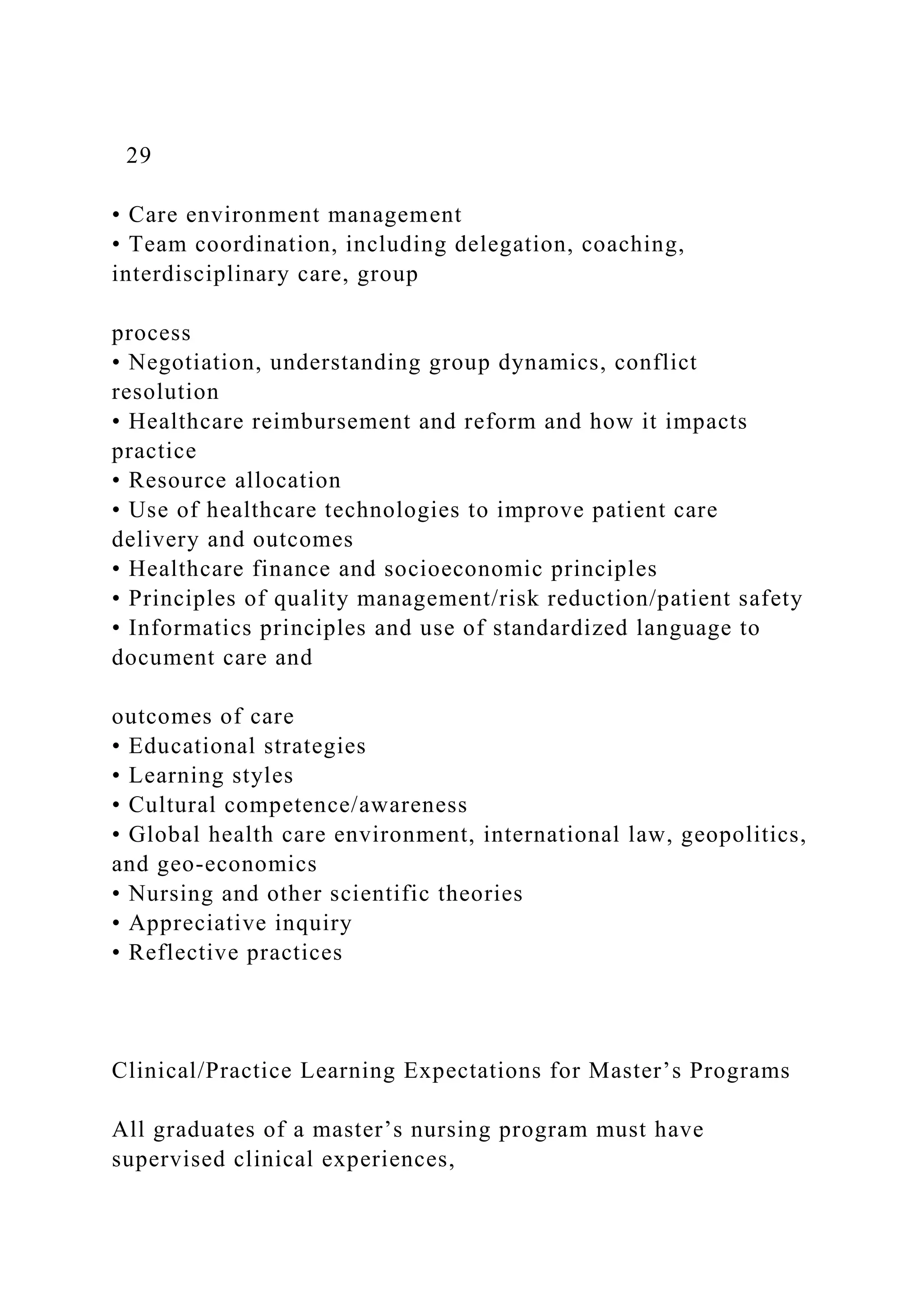 29
• Care environment management
• Team coordination, including delegation, coaching,
interdisciplinary care, group
process
• Negotiation, understanding group dynamics, conflict
resolution
• Healthcare reimbursement and reform and how it impacts
practice
• Resource allocation
• Use of healthcare technologies to improve patient care
delivery and outcomes
• Healthcare finance and socioeconomic principles
• Principles of quality management/risk reduction/patient safety
• Informatics principles and use of standardized language to
document care and
outcomes of care
• Educational strategies
• Learning styles
• Cultural competence/awareness
• Global health care environment, international law, geopolitics,
and geo-economics
• Nursing and other scientific theories
• Appreciative inquiry
• Reflective practices
Clinical/Practice Learning Expectations for Master’s Programs
All graduates of a master’s nursing program must have
supervised clinical experiences,
 