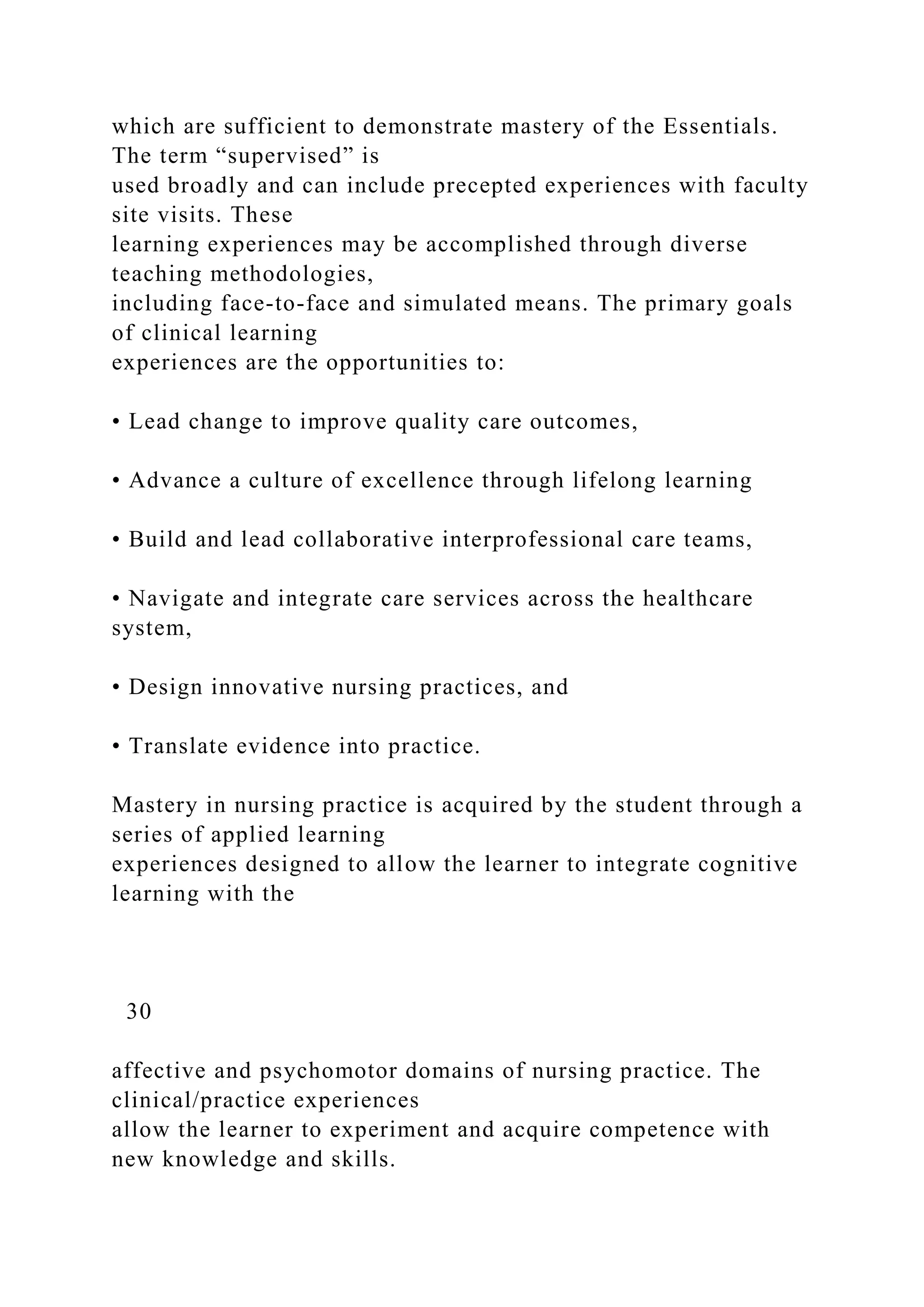 which are sufficient to demonstrate mastery of the Essentials.
The term “supervised” is
used broadly and can include precepted experiences with faculty
site visits. These
learning experiences may be accomplished through diverse
teaching methodologies,
including face-to-face and simulated means. The primary goals
of clinical learning
experiences are the opportunities to:
• Lead change to improve quality care outcomes,
• Advance a culture of excellence through lifelong learning
• Build and lead collaborative interprofessional care teams,
• Navigate and integrate care services across the healthcare
system,
• Design innovative nursing practices, and
• Translate evidence into practice.
Mastery in nursing practice is acquired by the student through a
series of applied learning
experiences designed to allow the learner to integrate cognitive
learning with the
30
affective and psychomotor domains of nursing practice. The
clinical/practice experiences
allow the learner to experiment and acquire competence with
new knowledge and skills.
 