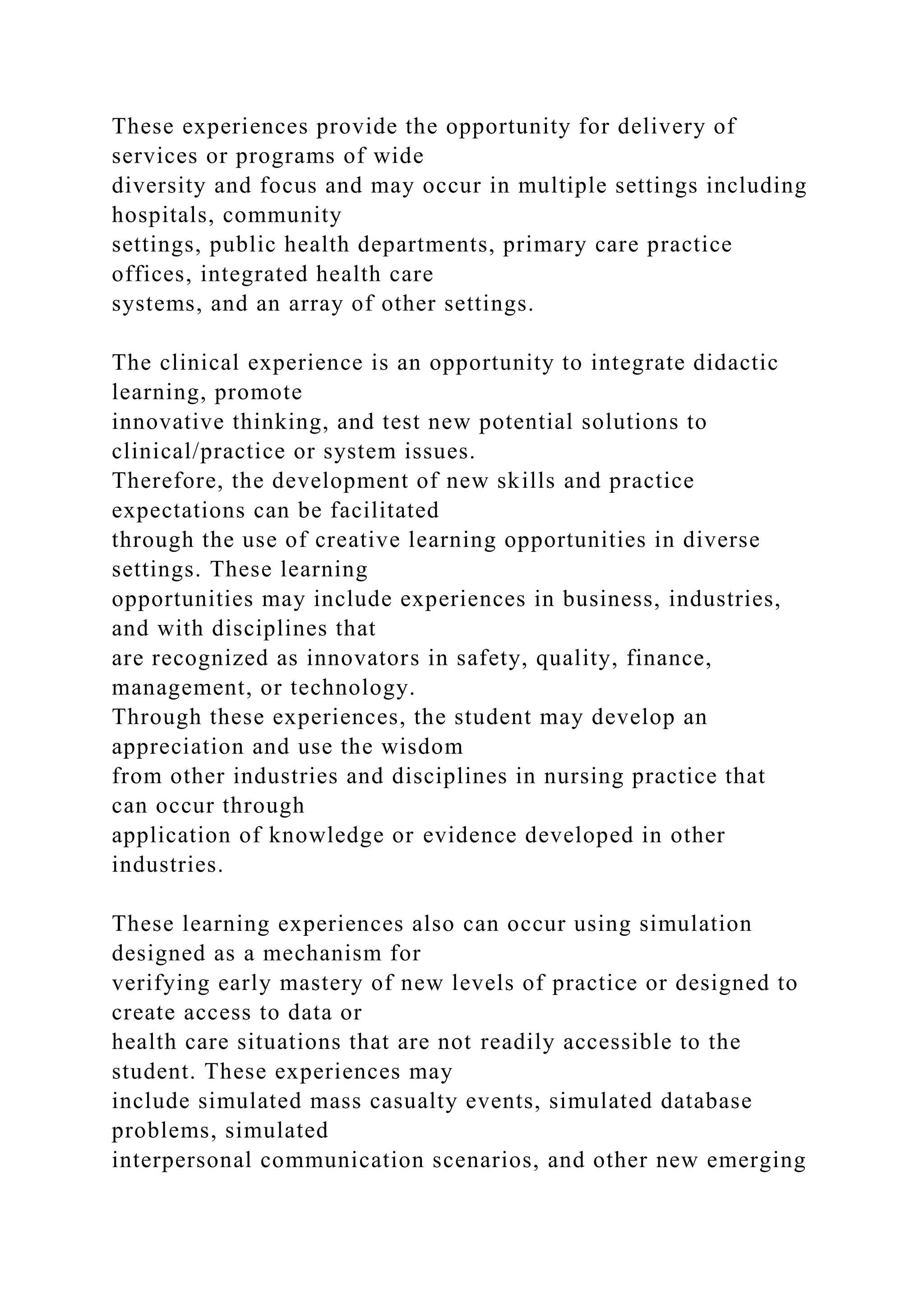 These experiences provide the opportunity for delivery of
services or programs of wide
diversity and focus and may occur in multiple settings including
hospitals, community
settings, public health departments, primary care practice
offices, integrated health care
systems, and an array of other settings.
The clinical experience is an opportunity to integrate didactic
learning, promote
innovative thinking, and test new potential solutions to
clinical/practice or system issues.
Therefore, the development of new skills and practice
expectations can be facilitated
through the use of creative learning opportunities in diverse
settings. These learning
opportunities may include experiences in business, industries,
and with disciplines that
are recognized as innovators in safety, quality, finance,
management, or technology.
Through these experiences, the student may develop an
appreciation and use the wisdom
from other industries and disciplines in nursing practice that
can occur through
application of knowledge or evidence developed in other
industries.
These learning experiences also can occur using simulation
designed as a mechanism for
verifying early mastery of new levels of practice or designed to
create access to data or
health care situations that are not readily accessible to the
student. These experiences may
include simulated mass casualty events, simulated database
problems, simulated
interpersonal communication scenarios, and other new emerging
 