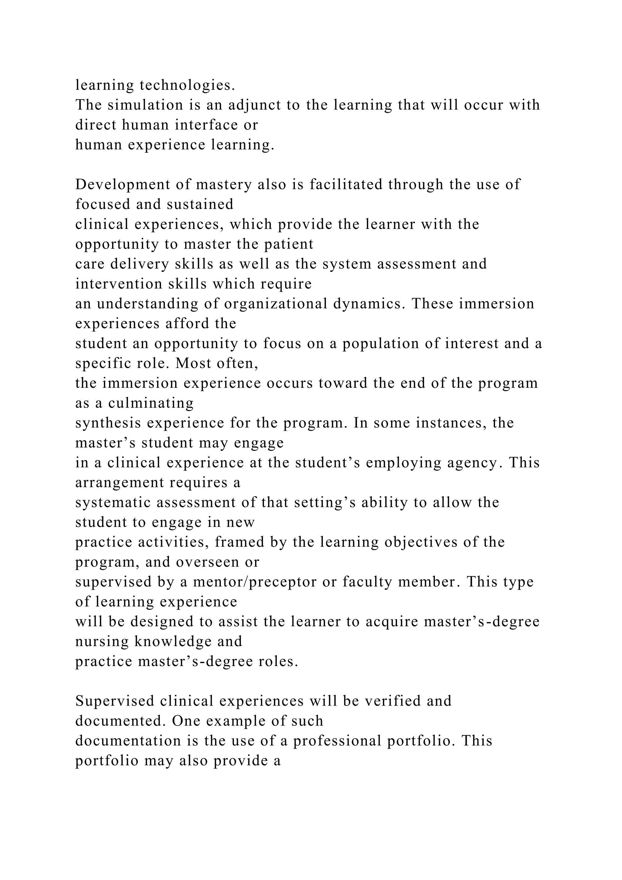 learning technologies.
The simulation is an adjunct to the learning that will occur with
direct human interface or
human experience learning.
Development of mastery also is facilitated through the use of
focused and sustained
clinical experiences, which provide the learner with the
opportunity to master the patient
care delivery skills as well as the system assessment and
intervention skills which require
an understanding of organizational dynamics. These immersion
experiences afford the
student an opportunity to focus on a population of interest and a
specific role. Most often,
the immersion experience occurs toward the end of the program
as a culminating
synthesis experience for the program. In some instances, the
master’s student may engage
in a clinical experience at the student’s employing agency. This
arrangement requires a
systematic assessment of that setting’s ability to allow the
student to engage in new
practice activities, framed by the learning objectives of the
program, and overseen or
supervised by a mentor/preceptor or faculty member. This type
of learning experience
will be designed to assist the learner to acquire master’s-degree
nursing knowledge and
practice master’s-degree roles.
Supervised clinical experiences will be verified and
documented. One example of such
documentation is the use of a professional portfolio. This
portfolio may also provide a
 