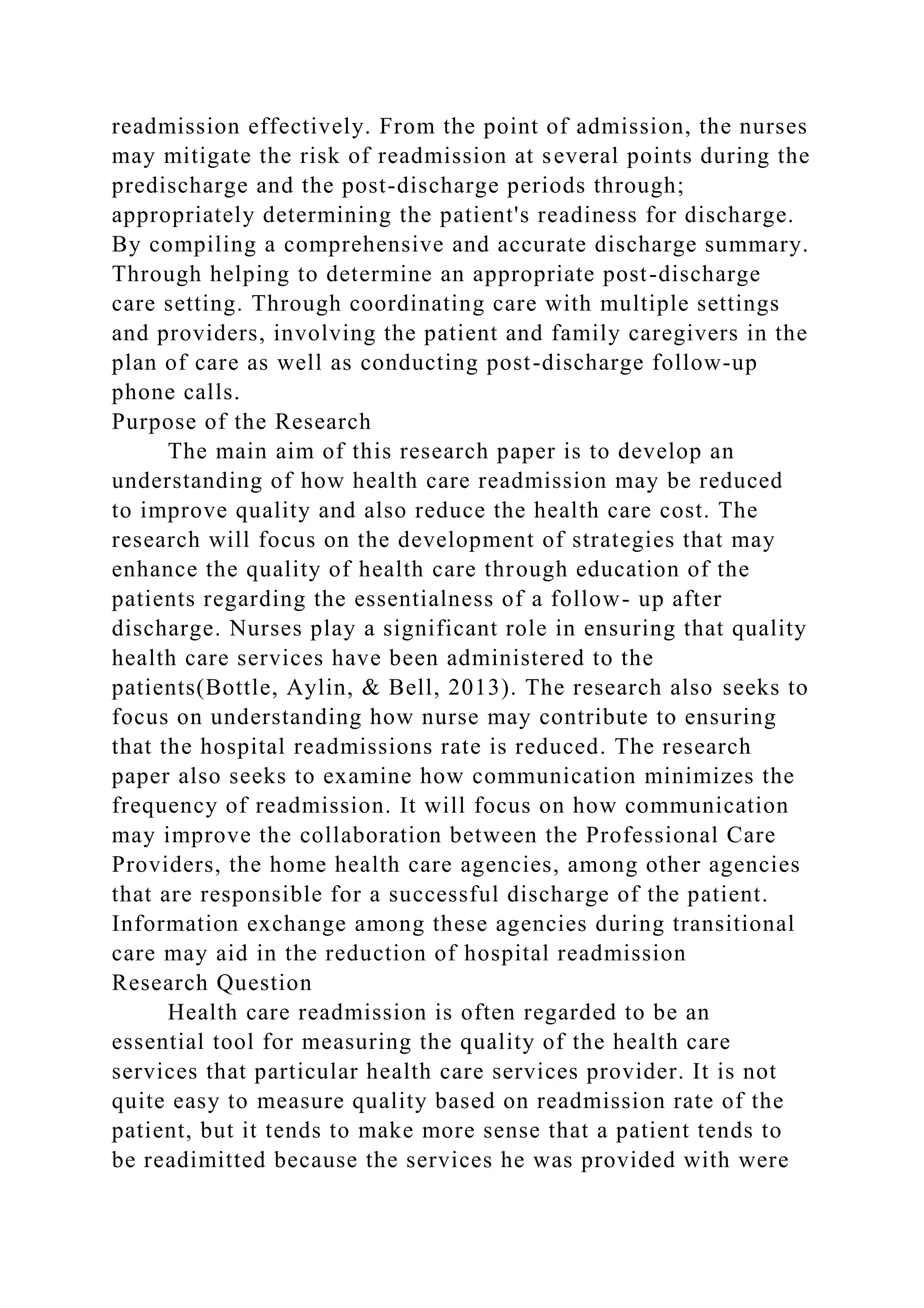 readmission effectively. From the point of admission, the nurses
may mitigate the risk of readmission at several points during the
predischarge and the post-discharge periods through;
appropriately determining the patient's readiness for discharge.
By compiling a comprehensive and accurate discharge summary.
Through helping to determine an appropriate post-discharge
care setting. Through coordinating care with multiple settings
and providers, involving the patient and family caregivers in the
plan of care as well as conducting post-discharge follow-up
phone calls.
Purpose of the Research
The main aim of this research paper is to develop an
understanding of how health care readmission may be reduced
to improve quality and also reduce the health care cost. The
research will focus on the development of strategies that may
enhance the quality of health care through education of the
patients regarding the essentialness of a follow- up after
discharge. Nurses play a significant role in ensuring that quality
health care services have been administered to the
patients(Bottle, Aylin, & Bell, 2013). The research also seeks to
focus on understanding how nurse may contribute to ensuring
that the hospital readmissions rate is reduced. The research
paper also seeks to examine how communication minimizes the
frequency of readmission. It will focus on how communication
may improve the collaboration between the Professional Care
Providers, the home health care agencies, among other agencies
that are responsible for a successful discharge of the patient.
Information exchange among these agencies during transitional
care may aid in the reduction of hospital readmission
Research Question
Health care readmission is often regarded to be an
essential tool for measuring the quality of the health care
services that particular health care services provider. It is not
quite easy to measure quality based on readmission rate of the
patient, but it tends to make more sense that a patient tends to
be readimitted because the services he was provided with were
 