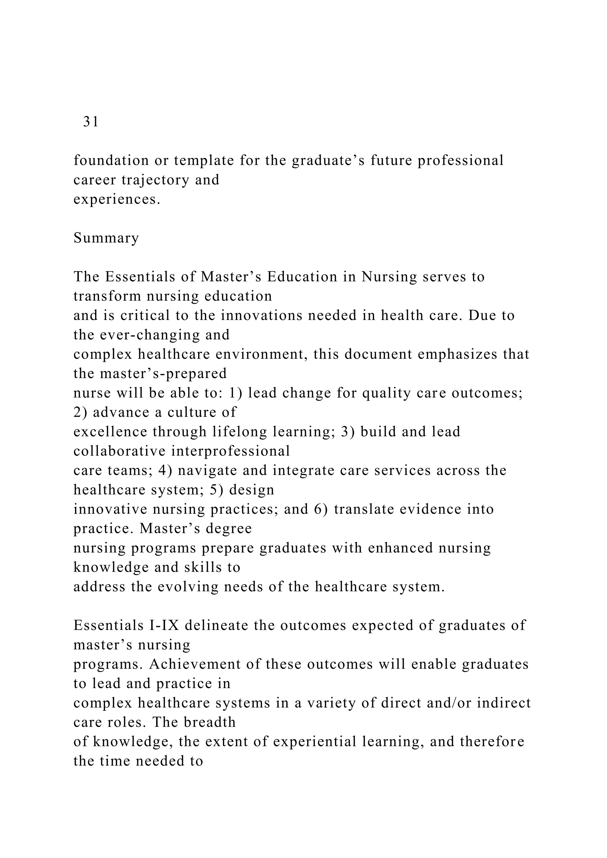 31
foundation or template for the graduate’s future professional
career trajectory and
experiences.
Summary
The Essentials of Master’s Education in Nursing serves to
transform nursing education
and is critical to the innovations needed in health care. Due to
the ever-changing and
complex healthcare environment, this document emphasizes that
the master’s-prepared
nurse will be able to: 1) lead change for quality care outcomes;
2) advance a culture of
excellence through lifelong learning; 3) build and lead
collaborative interprofessional
care teams; 4) navigate and integrate care services across the
healthcare system; 5) design
innovative nursing practices; and 6) translate evidence into
practice. Master’s degree
nursing programs prepare graduates with enhanced nursing
knowledge and skills to
address the evolving needs of the healthcare system.
Essentials I-IX delineate the outcomes expected of graduates of
master’s nursing
programs. Achievement of these outcomes will enable graduates
to lead and practice in
complex healthcare systems in a variety of direct and/or indirect
care roles. The breadth
of knowledge, the extent of experiential learning, and therefore
the time needed to
 