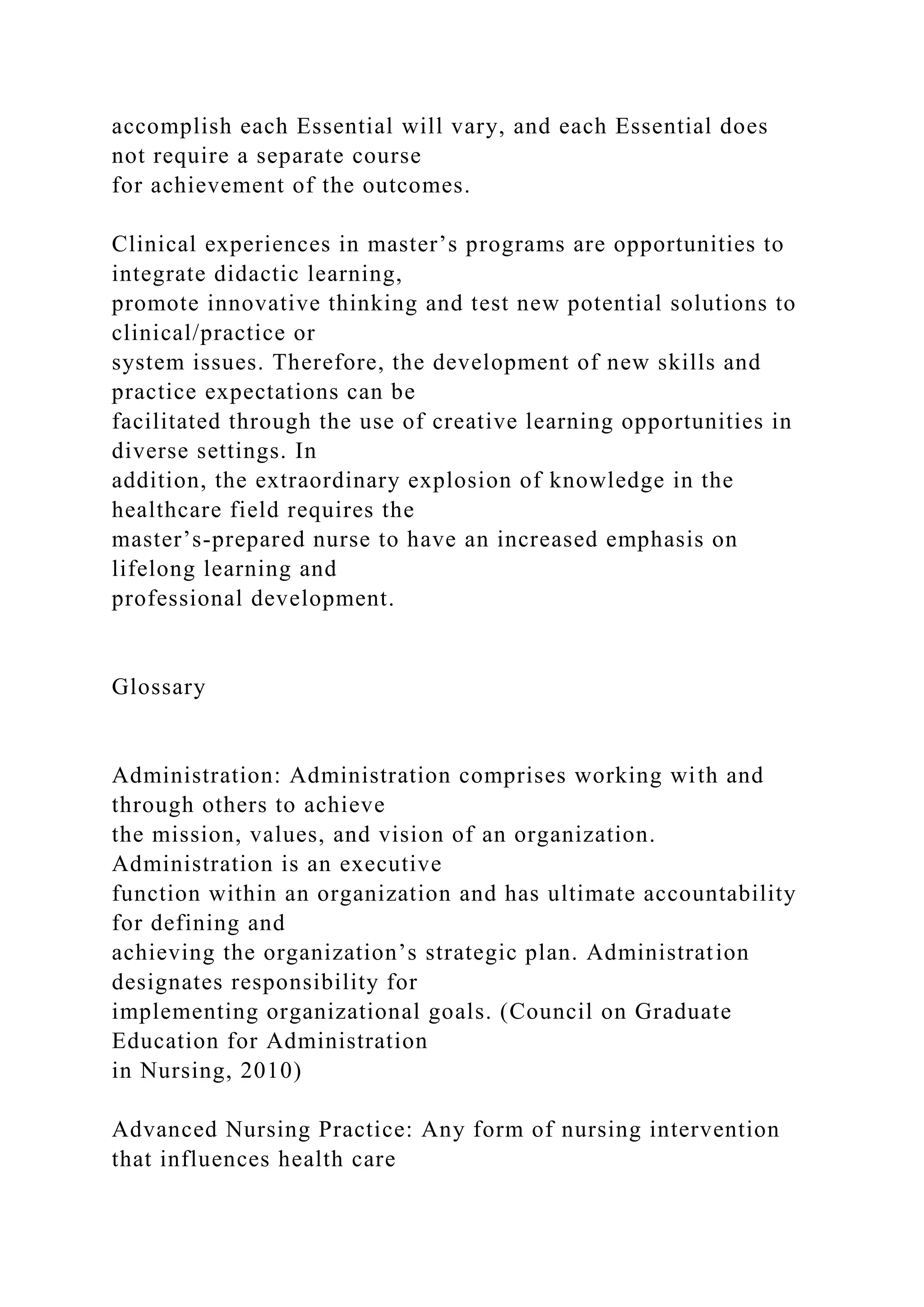accomplish each Essential will vary, and each Essential does
not require a separate course
for achievement of the outcomes.
Clinical experiences in master’s programs are opportunities to
integrate didactic learning,
promote innovative thinking and test new potential solutions to
clinical/practice or
system issues. Therefore, the development of new skills and
practice expectations can be
facilitated through the use of creative learning opportunities in
diverse settings. In
addition, the extraordinary explosion of knowledge in the
healthcare field requires the
master’s-prepared nurse to have an increased emphasis on
lifelong learning and
professional development.
Glossary
Administration: Administration comprises working with and
through others to achieve
the mission, values, and vision of an organization.
Administration is an executive
function within an organization and has ultimate accountability
for defining and
achieving the organization’s strategic plan. Administration
designates responsibility for
implementing organizational goals. (Council on Graduate
Education for Administration
in Nursing, 2010)
Advanced Nursing Practice: Any form of nursing intervention
that influences health care
 