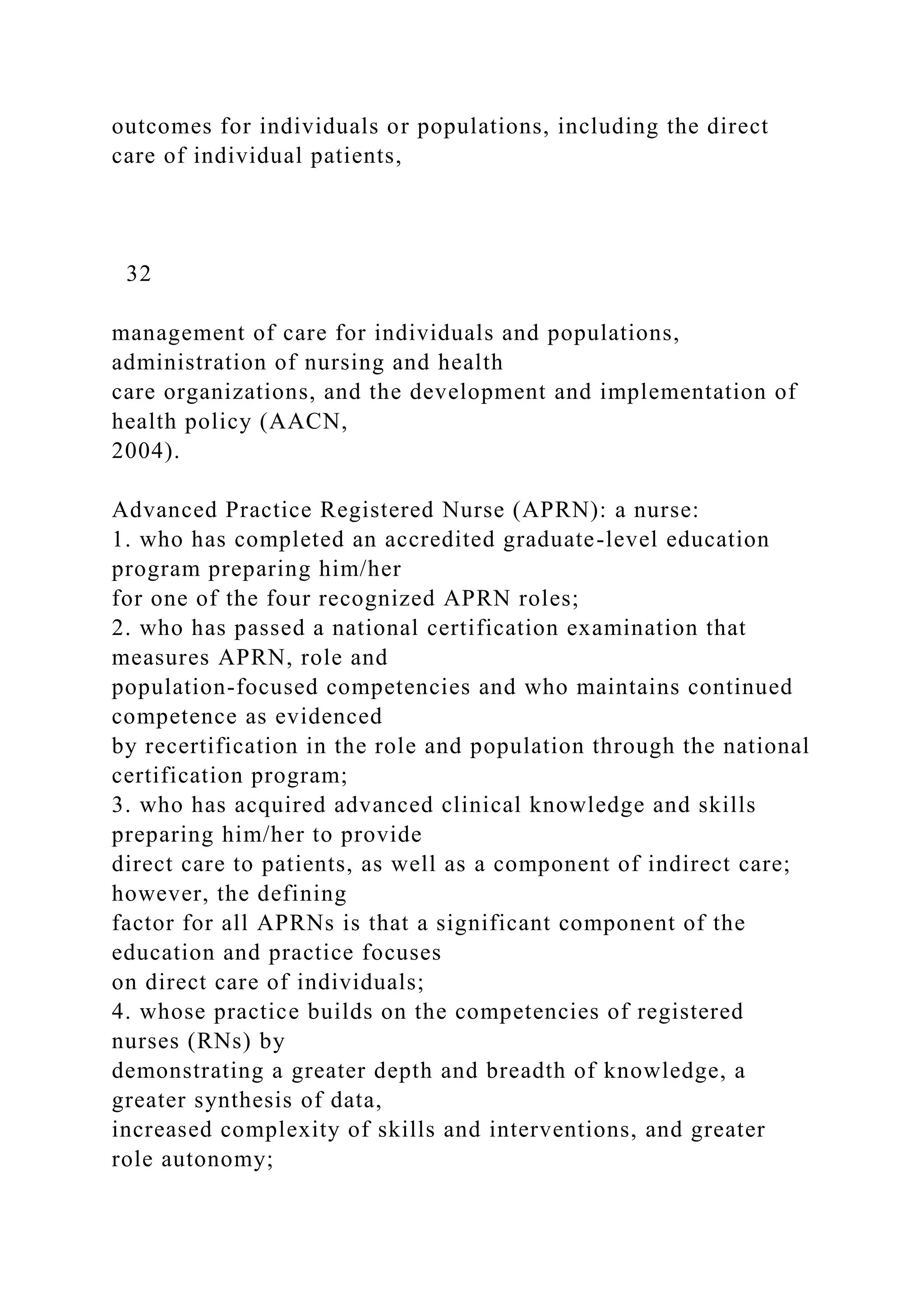 outcomes for individuals or populations, including the direct
care of individual patients,
32
management of care for individuals and populations,
administration of nursing and health
care organizations, and the development and implementation of
health policy (AACN,
2004).
Advanced Practice Registered Nurse (APRN): a nurse:
1. who has completed an accredited graduate-level education
program preparing him/her
for one of the four recognized APRN roles;
2. who has passed a national certification examination that
measures APRN, role and
population-focused competencies and who maintains continued
competence as evidenced
by recertification in the role and population through the national
certification program;
3. who has acquired advanced clinical knowledge and skills
preparing him/her to provide
direct care to patients, as well as a component of indirect care;
however, the defining
factor for all APRNs is that a significant component of the
education and practice focuses
on direct care of individuals;
4. whose practice builds on the competencies of registered
nurses (RNs) by
demonstrating a greater depth and breadth of knowledge, a
greater synthesis of data,
increased complexity of skills and interventions, and greater
role autonomy;
 