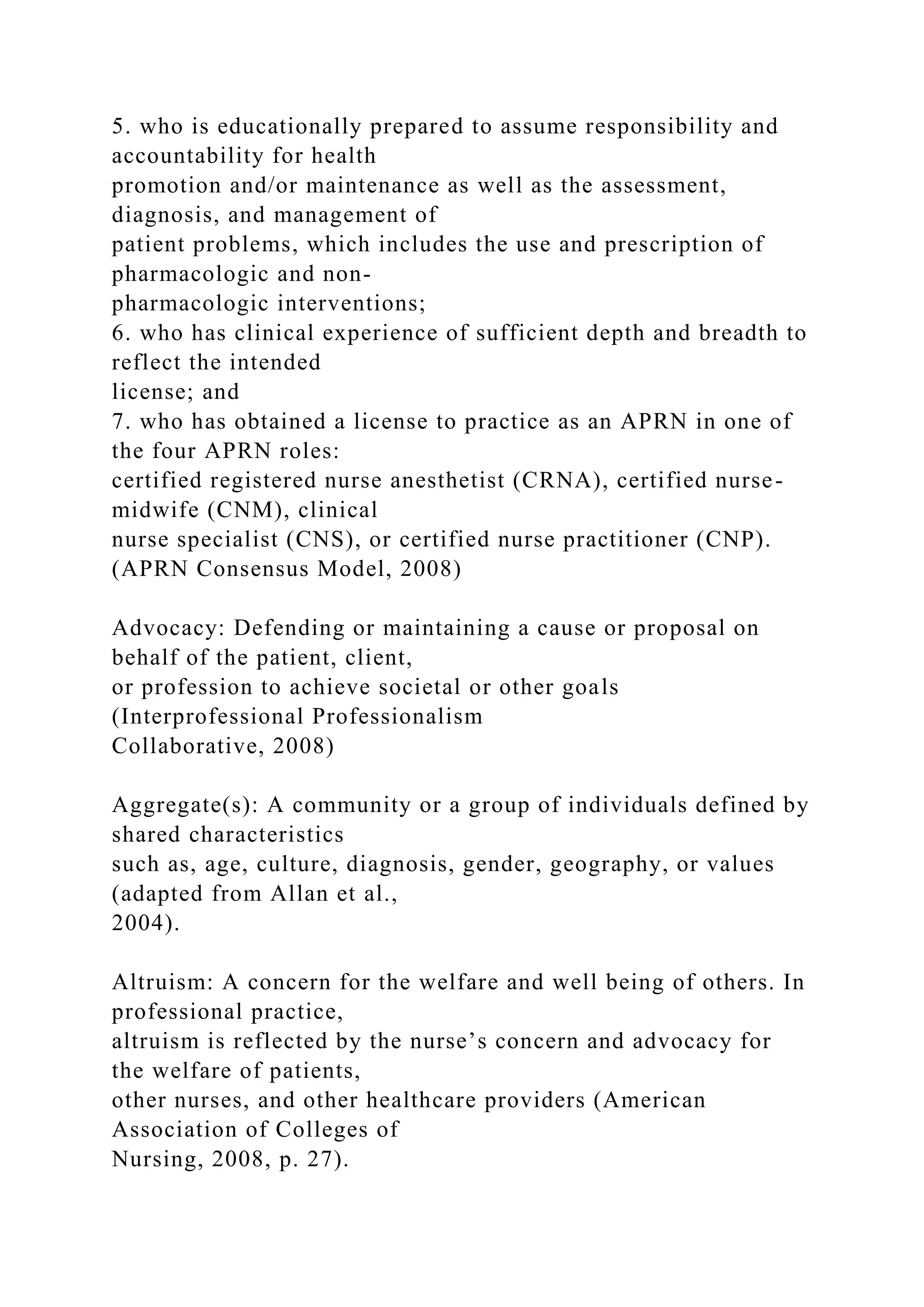 5. who is educationally prepared to assume responsibility and
accountability for health
promotion and/or maintenance as well as the assessment,
diagnosis, and management of
patient problems, which includes the use and prescription of
pharmacologic and non-
pharmacologic interventions;
6. who has clinical experience of sufficient depth and breadth to
reflect the intended
license; and
7. who has obtained a license to practice as an APRN in one of
the four APRN roles:
certified registered nurse anesthetist (CRNA), certified nurse-
midwife (CNM), clinical
nurse specialist (CNS), or certified nurse practitioner (CNP).
(APRN Consensus Model, 2008)
Advocacy: Defending or maintaining a cause or proposal on
behalf of the patient, client,
or profession to achieve societal or other goals
(Interprofessional Professionalism
Collaborative, 2008)
Aggregate(s): A community or a group of individuals defined by
shared characteristics
such as, age, culture, diagnosis, gender, geography, or values
(adapted from Allan et al.,
2004).
Altruism: A concern for the welfare and well being of others. In
professional practice,
altruism is reflected by the nurse’s concern and advocacy for
the welfare of patients,
other nurses, and other healthcare providers (American
Association of Colleges of
Nursing, 2008, p. 27).
 