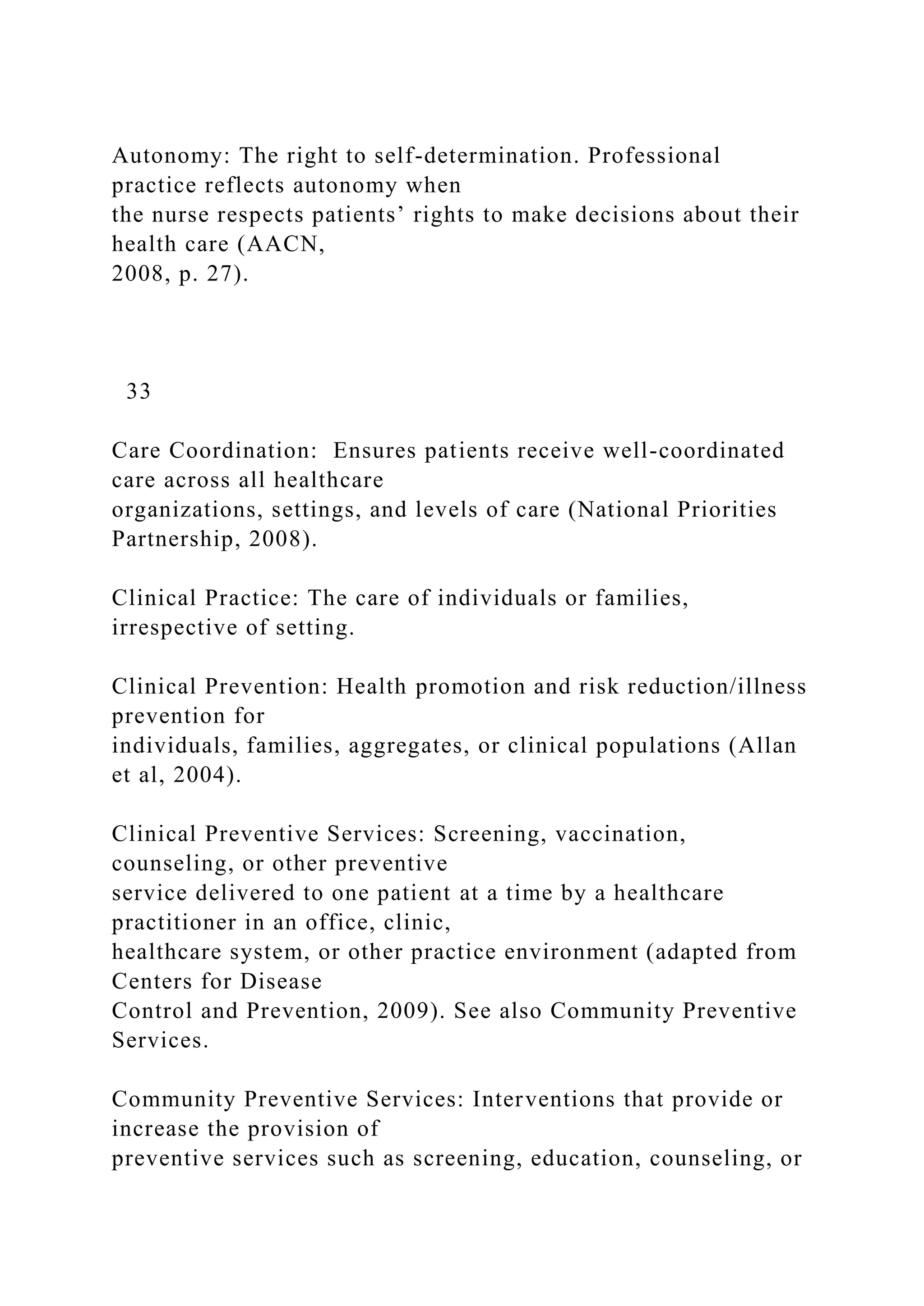 Autonomy: The right to self-determination. Professional
practice reflects autonomy when
the nurse respects patients’ rights to make decisions about their
health care (AACN,
2008, p. 27).
33
Care Coordination: Ensures patients receive well-coordinated
care across all healthcare
organizations, settings, and levels of care (National Priorities
Partnership, 2008).
Clinical Practice: The care of individuals or families,
irrespective of setting.
Clinical Prevention: Health promotion and risk reduction/illness
prevention for
individuals, families, aggregates, or clinical populations (Allan
et al, 2004).
Clinical Preventive Services: Screening, vaccination,
counseling, or other preventive
service delivered to one patient at a time by a healthcare
practitioner in an office, clinic,
healthcare system, or other practice environment (adapted from
Centers for Disease
Control and Prevention, 2009). See also Community Preventive
Services.
Community Preventive Services: Interventions that provide or
increase the provision of
preventive services such as screening, education, counseling, or
 