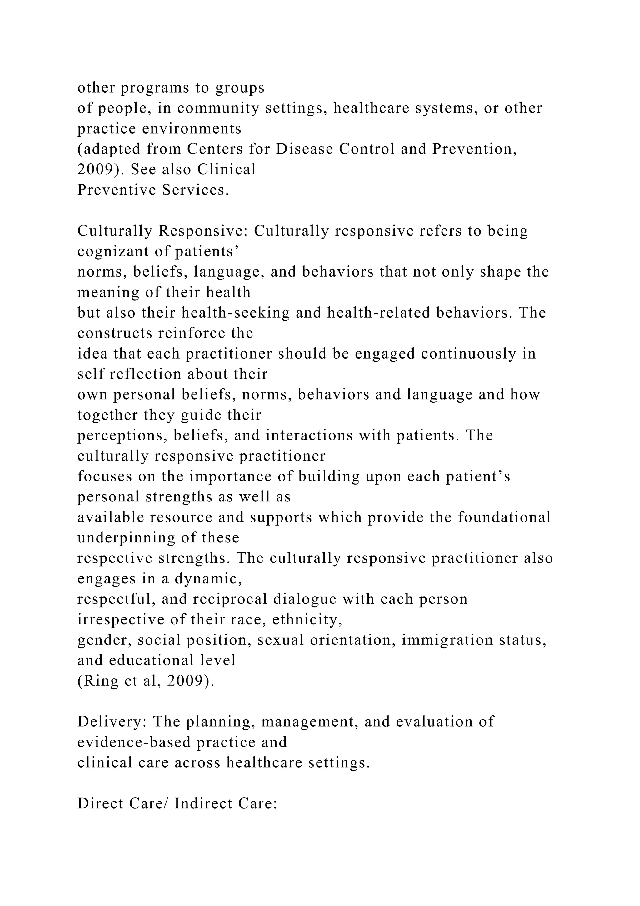 other programs to groups
of people, in community settings, healthcare systems, or other
practice environments
(adapted from Centers for Disease Control and Prevention,
2009). See also Clinical
Preventive Services.
Culturally Responsive: Culturally responsive refers to being
cognizant of patients’
norms, beliefs, language, and behaviors that not only shape the
meaning of their health
but also their health-seeking and health-related behaviors. The
constructs reinforce the
idea that each practitioner should be engaged continuously in
self reflection about their
own personal beliefs, norms, behaviors and language and how
together they guide their
perceptions, beliefs, and interactions with patients. The
culturally responsive practitioner
focuses on the importance of building upon each patient’s
personal strengths as well as
available resource and supports which provide the foundational
underpinning of these
respective strengths. The culturally responsive practitioner also
engages in a dynamic,
respectful, and reciprocal dialogue with each person
irrespective of their race, ethnicity,
gender, social position, sexual orientation, immigration status,
and educational level
(Ring et al, 2009).
Delivery: The planning, management, and evaluation of
evidence-based practice and
clinical care across healthcare settings.
Direct Care/ Indirect Care:
 