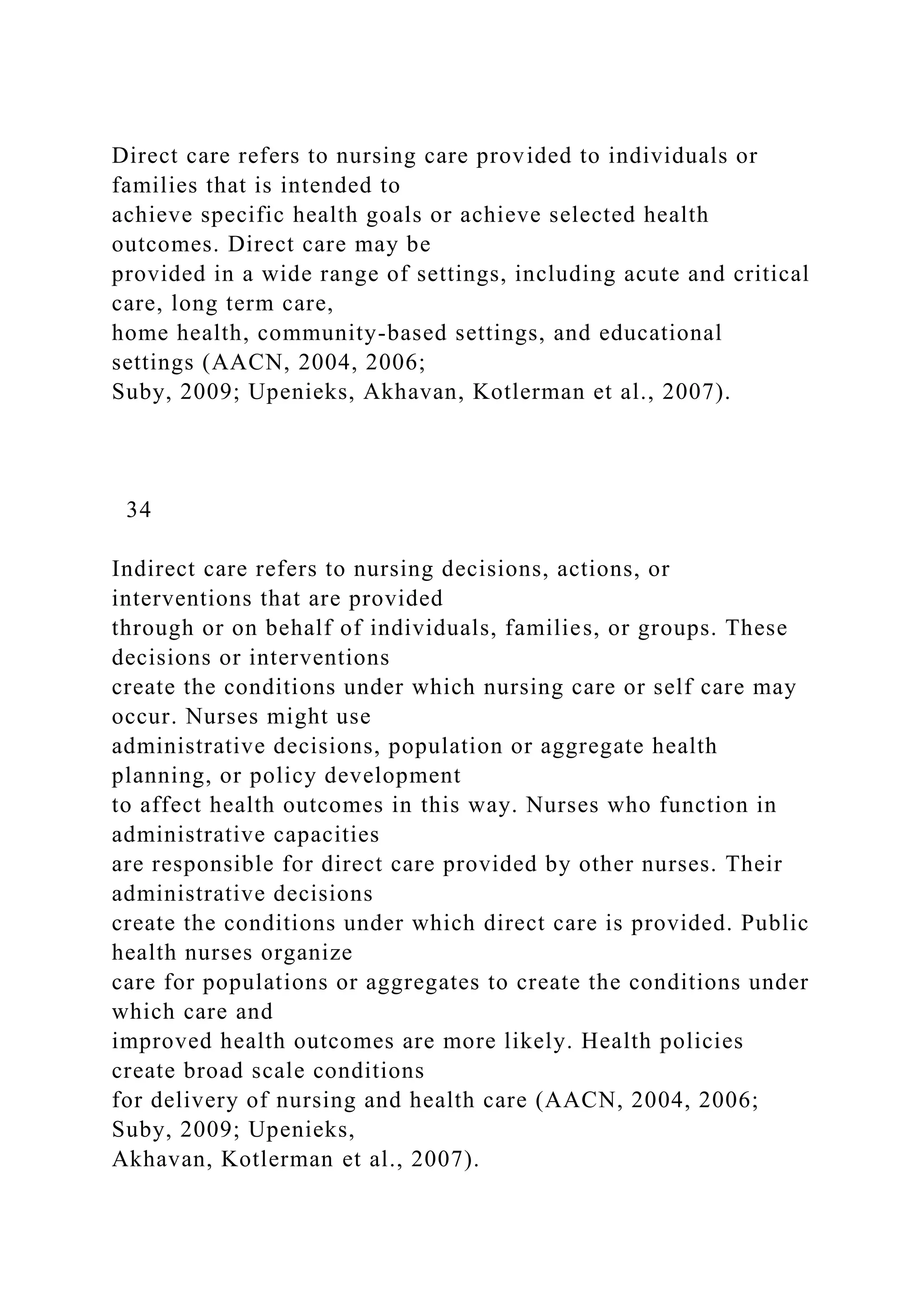 Direct care refers to nursing care provided to individuals or
families that is intended to
achieve specific health goals or achieve selected health
outcomes. Direct care may be
provided in a wide range of settings, including acute and critical
care, long term care,
home health, community-based settings, and educational
settings (AACN, 2004, 2006;
Suby, 2009; Upenieks, Akhavan, Kotlerman et al., 2007).
34
Indirect care refers to nursing decisions, actions, or
interventions that are provided
through or on behalf of individuals, families, or groups. These
decisions or interventions
create the conditions under which nursing care or self care may
occur. Nurses might use
administrative decisions, population or aggregate health
planning, or policy development
to affect health outcomes in this way. Nurses who function in
administrative capacities
are responsible for direct care provided by other nurses. Their
administrative decisions
create the conditions under which direct care is provided. Public
health nurses organize
care for populations or aggregates to create the conditions under
which care and
improved health outcomes are more likely. Health policies
create broad scale conditions
for delivery of nursing and health care (AACN, 2004, 2006;
Suby, 2009; Upenieks,
Akhavan, Kotlerman et al., 2007).
 