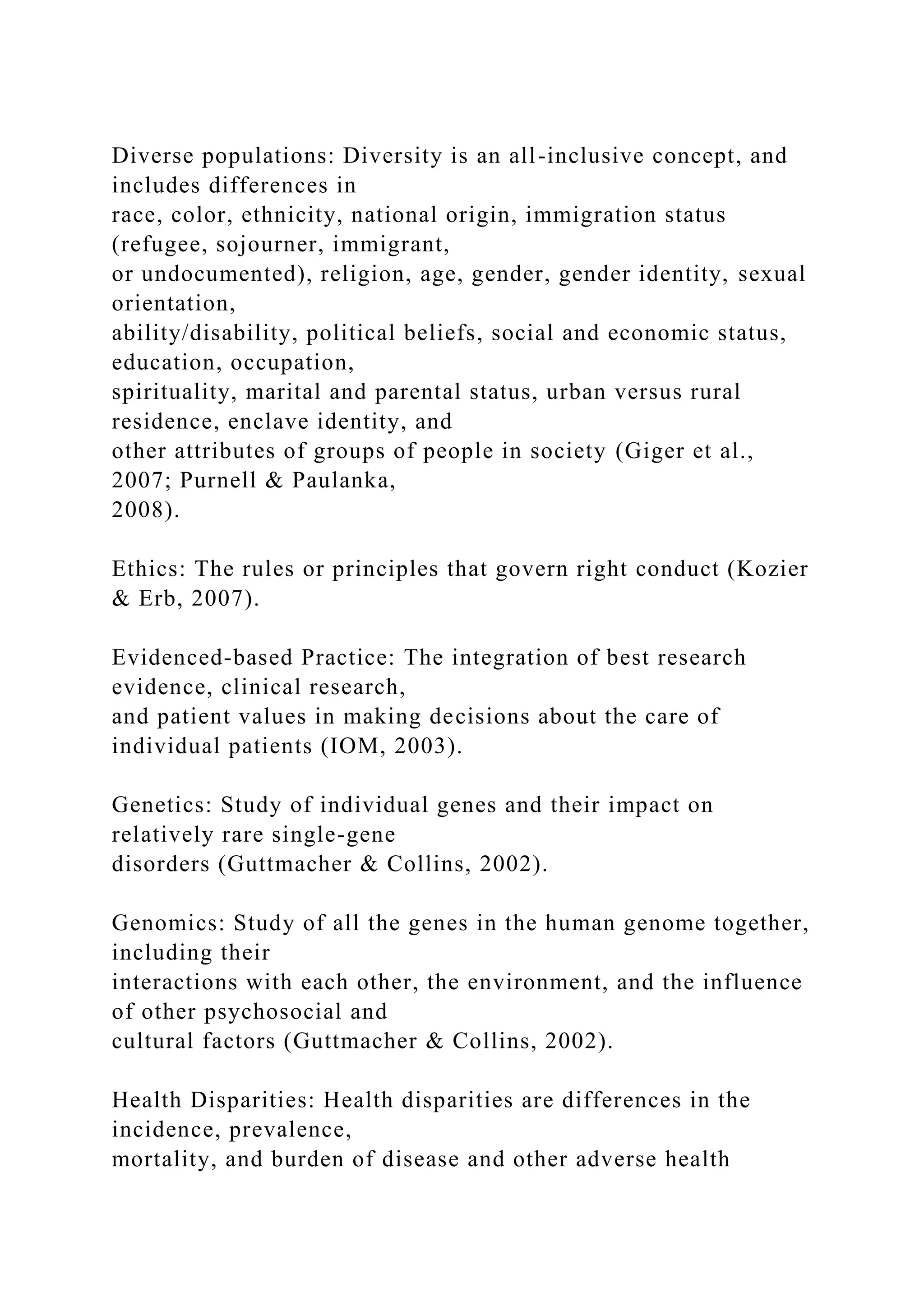 Diverse populations: Diversity is an all-inclusive concept, and
includes differences in
race, color, ethnicity, national origin, immigration status
(refugee, sojourner, immigrant,
or undocumented), religion, age, gender, gender identity, sexual
orientation,
ability/disability, political beliefs, social and economic status,
education, occupation,
spirituality, marital and parental status, urban versus rural
residence, enclave identity, and
other attributes of groups of people in society (Giger et al.,
2007; Purnell & Paulanka,
2008).
Ethics: The rules or principles that govern right conduct (Kozier
& Erb, 2007).
Evidenced-based Practice: The integration of best research
evidence, clinical research,
and patient values in making decisions about the care of
individual patients (IOM, 2003).
Genetics: Study of individual genes and their impact on
relatively rare single-gene
disorders (Guttmacher & Collins, 2002).
Genomics: Study of all the genes in the human genome together,
including their
interactions with each other, the environment, and the influence
of other psychosocial and
cultural factors (Guttmacher & Collins, 2002).
Health Disparities: Health disparities are differences in the
incidence, prevalence,
mortality, and burden of disease and other adverse health
 