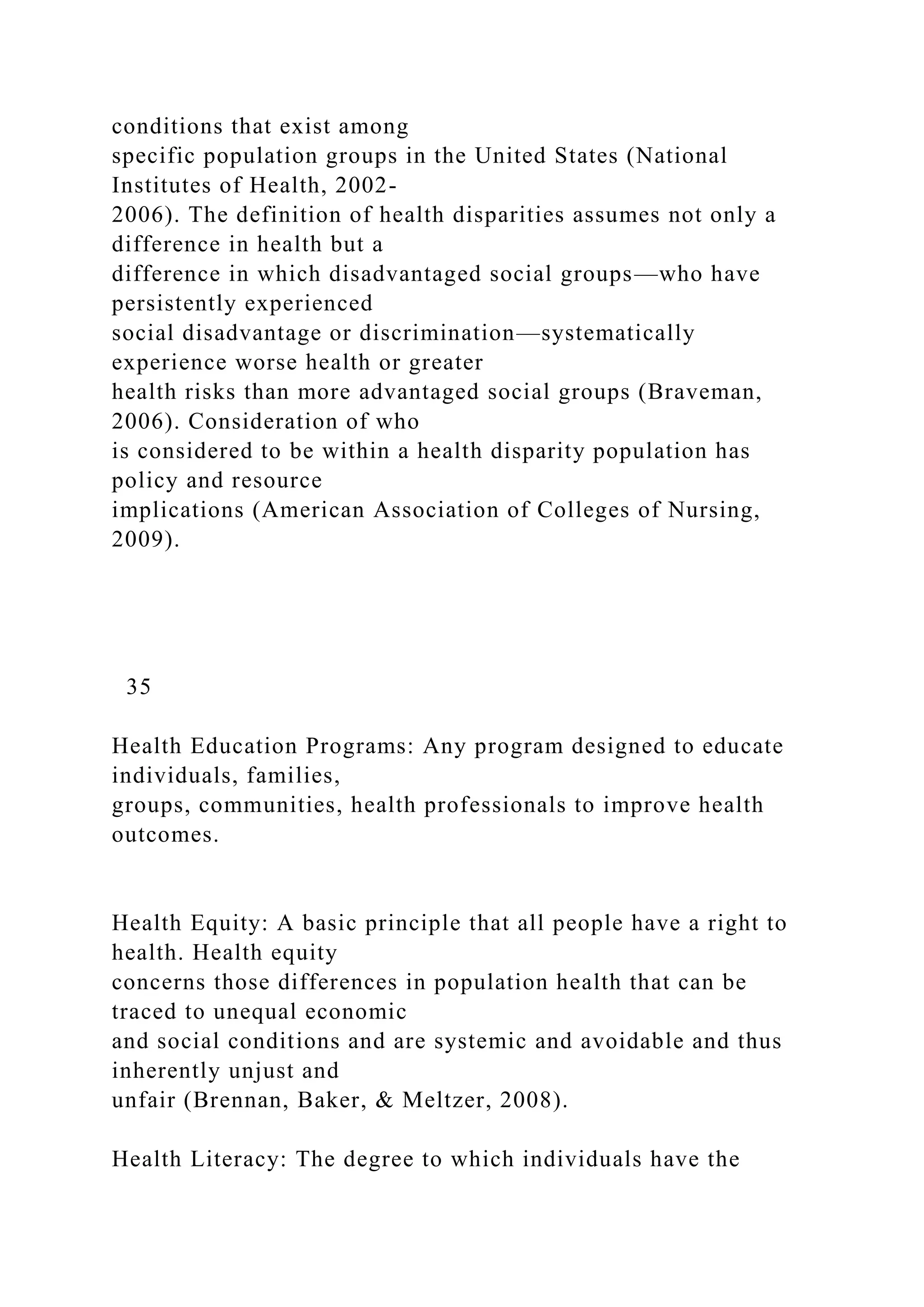 conditions that exist among
specific population groups in the United States (National
Institutes of Health, 2002-
2006). The definition of health disparities assumes not only a
difference in health but a
difference in which disadvantaged social groups—who have
persistently experienced
social disadvantage or discrimination—systematically
experience worse health or greater
health risks than more advantaged social groups (Braveman,
2006). Consideration of who
is considered to be within a health disparity population has
policy and resource
implications (American Association of Colleges of Nursing,
2009).
35
Health Education Programs: Any program designed to educate
individuals, families,
groups, communities, health professionals to improve health
outcomes.
Health Equity: A basic principle that all people have a right to
health. Health equity
concerns those differences in population health that can be
traced to unequal economic
and social conditions and are systemic and avoidable and thus
inherently unjust and
unfair (Brennan, Baker, & Meltzer, 2008).
Health Literacy: The degree to which individuals have the
 