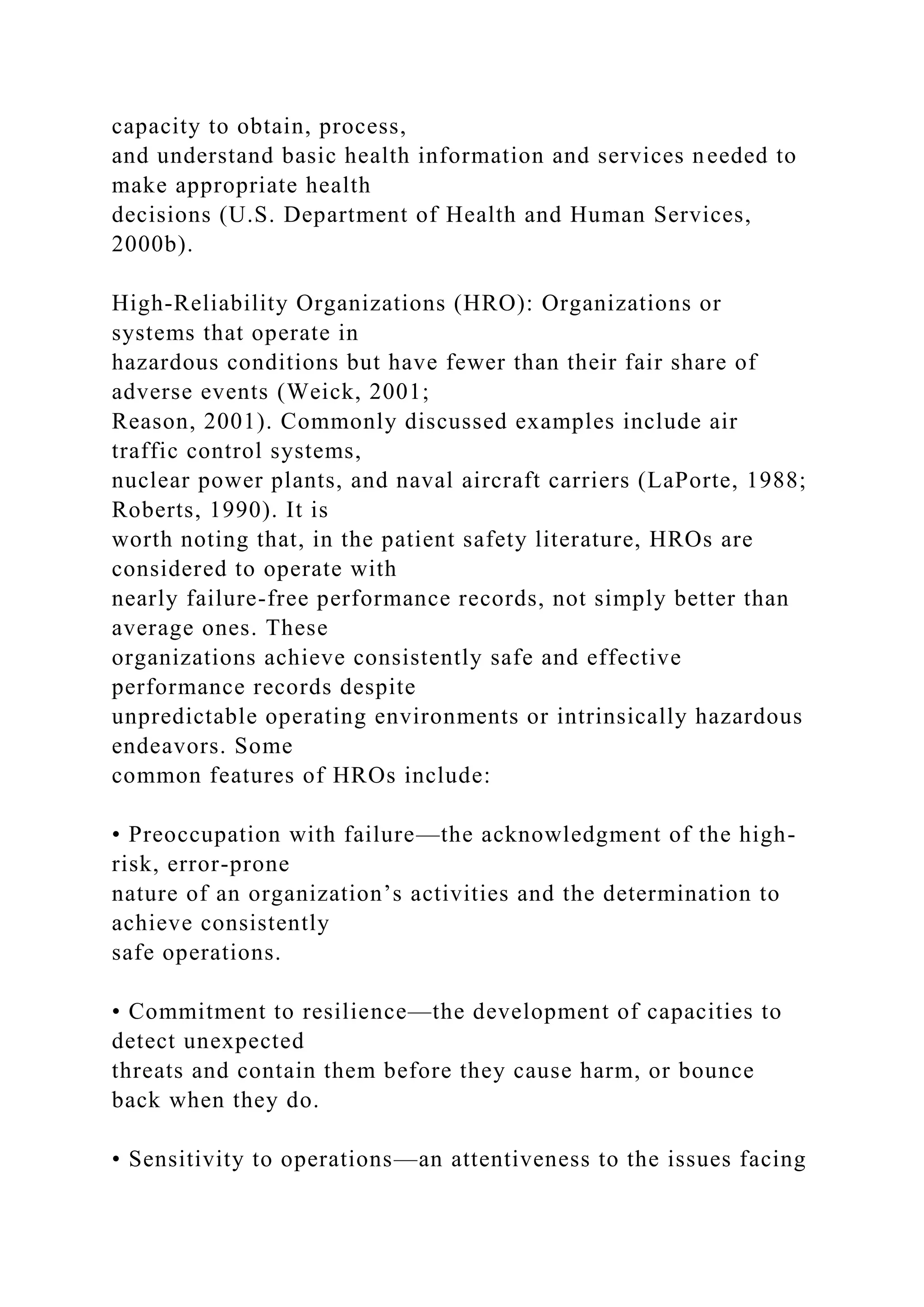capacity to obtain, process,
and understand basic health information and services needed to
make appropriate health
decisions (U.S. Department of Health and Human Services,
2000b).
High-Reliability Organizations (HRO): Organizations or
systems that operate in
hazardous conditions but have fewer than their fair share of
adverse events (Weick, 2001;
Reason, 2001). Commonly discussed examples include air
traffic control systems,
nuclear power plants, and naval aircraft carriers (LaPorte, 1988;
Roberts, 1990). It is
worth noting that, in the patient safety literature, HROs are
considered to operate with
nearly failure-free performance records, not simply better than
average ones. These
organizations achieve consistently safe and effective
performance records despite
unpredictable operating environments or intrinsically hazardous
endeavors. Some
common features of HROs include:
• Preoccupation with failure—the acknowledgment of the high-
risk, error-prone
nature of an organization’s activities and the determination to
achieve consistently
safe operations.
• Commitment to resilience—the development of capacities to
detect unexpected
threats and contain them before they cause harm, or bounce
back when they do.
• Sensitivity to operations—an attentiveness to the issues facing
 