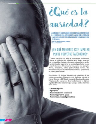 1616
Cuando esta reacción, lejos de protegernos, comienza a
alterar el estilo de vida saludable, y la lleva a un grado
de inestabilidad, hasta en algunas ocasiones hacer perder
funcionalidad a la persona. La ansiedad patológica puede
manifestarse en diferentes formas, como por ejemplo:
fobias, obsesiones, estrés postraumático, manías, etc.
Pueden estar ligadas a un tema en específico o presentarse
en forma generalizada.
De acuerdo a El Manual diagnóstico y estadístico de los
trastornos mentales (Diagnostic and Statistical Manual of
Mental Disorders, DSM) de la Asociación Estadounidense de
Psiquiatría; los trastornos de ansiedad como ya dijimos
engloban diferentes factores, lo que hace que existan diferentes
tipos como:
• Crisis de angustia
• Agorafobia
• Trastorno obsesivo compulsivo
• Trastorno por estrés agudo
• Trastorno de ansiedad generalizada
LAANSIEDADESUNAREACCIÓNQUENOSAYUDAAPROTEGERNOS
O A ENFRENTAR UNA AMENAZA DE LA VIDA REAL, ASOCIADA
A MIEDOS QUE NOS SERVIRÁN PARA PRESERVAR NUESTRA
EXISTENCIA.
¿EN QUÉ MOMENTO ESTE IMPULSO
PUEDE VOLVERSE PATOLÓGICO?
Por: Psic. Noemi Penagos Gallegos
Ced prof. 5385217
culturasaludable
¿Qué es la
ansiedad?
 