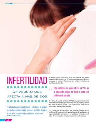 444
tusalud
Por: María del Mar Aguirre S.
En México hay aproximadamente 1.5 millones de parejas
que padecen infertilidad, y menos de 50% de éstas
acude a un especialista para buscar soluciones.
INFERTILIDAD
Un asunto que
afecta a más de dos
Se define como infertilidad la incapacidad de una pareja
para concebir después de 12 meses de mantener relaciones
sexuales de manera frecuente, sin utilizar métodos de
planificación familiar.
EnMéxico,deacuerdocondatosdelINEGI,hayaproximadamente
1.5 millones de parejas que presentan este problema, y menos
del 50% de éstas acude a un especialista para buscar
soluciones a este padecimiento.
Las causas de la infertilidad son muchas. Puede ser un
problema de endometriosis, alteraciones en la producción de
espermatozoides, alteraciones en las tubas, el retraso en la
edad de concepción, infecciones, entre muchas otras.
Este problema de salud afecta al 15% de
la población global, es decir, a unas 48.5
millones de parejas.
“
 